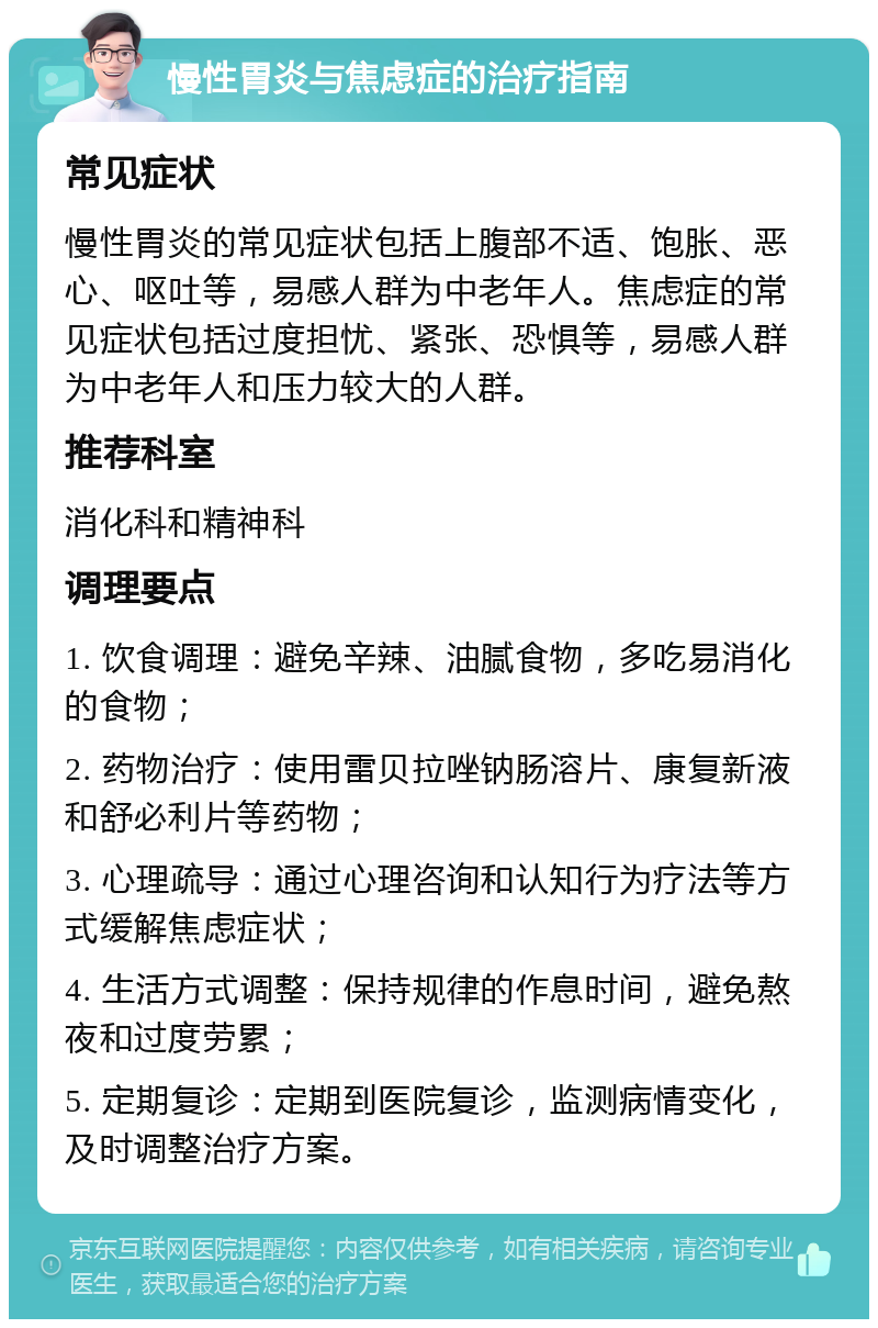 慢性胃炎与焦虑症的治疗指南 常见症状 慢性胃炎的常见症状包括上腹部不适、饱胀、恶心、呕吐等，易感人群为中老年人。焦虑症的常见症状包括过度担忧、紧张、恐惧等，易感人群为中老年人和压力较大的人群。 推荐科室 消化科和精神科 调理要点 1. 饮食调理：避免辛辣、油腻食物，多吃易消化的食物； 2. 药物治疗：使用雷贝拉唑钠肠溶片、康复新液和舒必利片等药物； 3. 心理疏导：通过心理咨询和认知行为疗法等方式缓解焦虑症状； 4. 生活方式调整：保持规律的作息时间，避免熬夜和过度劳累； 5. 定期复诊：定期到医院复诊，监测病情变化，及时调整治疗方案。