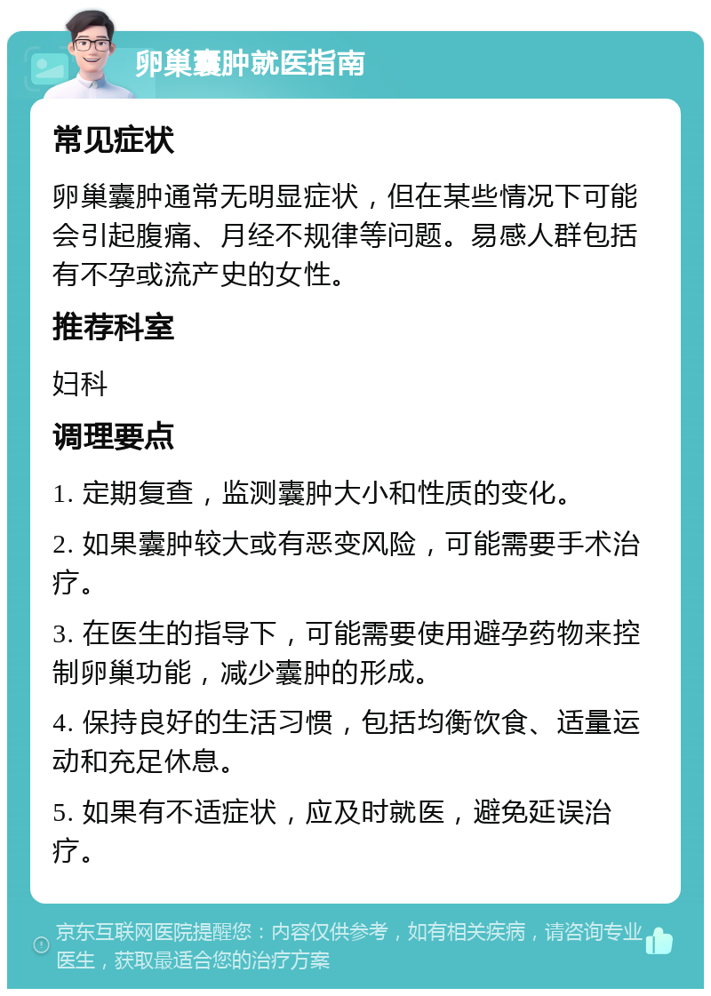 卵巢囊肿就医指南 常见症状 卵巢囊肿通常无明显症状，但在某些情况下可能会引起腹痛、月经不规律等问题。易感人群包括有不孕或流产史的女性。 推荐科室 妇科 调理要点 1. 定期复查，监测囊肿大小和性质的变化。 2. 如果囊肿较大或有恶变风险，可能需要手术治疗。 3. 在医生的指导下，可能需要使用避孕药物来控制卵巢功能，减少囊肿的形成。 4. 保持良好的生活习惯，包括均衡饮食、适量运动和充足休息。 5. 如果有不适症状，应及时就医，避免延误治疗。