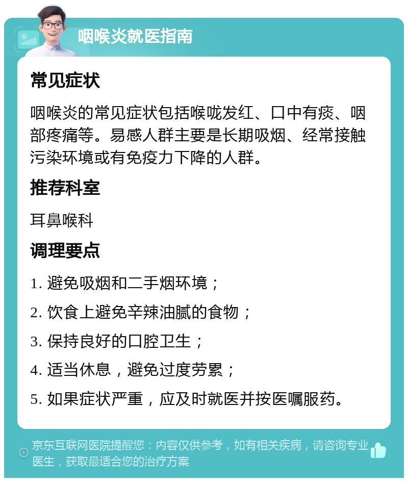 咽喉炎就医指南 常见症状 咽喉炎的常见症状包括喉咙发红、口中有痰、咽部疼痛等。易感人群主要是长期吸烟、经常接触污染环境或有免疫力下降的人群。 推荐科室 耳鼻喉科 调理要点 1. 避免吸烟和二手烟环境； 2. 饮食上避免辛辣油腻的食物； 3. 保持良好的口腔卫生； 4. 适当休息，避免过度劳累； 5. 如果症状严重，应及时就医并按医嘱服药。