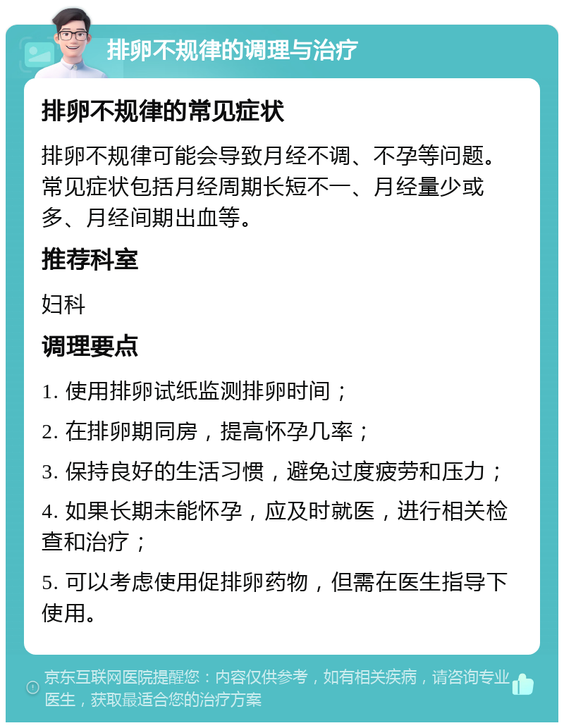 排卵不规律的调理与治疗 排卵不规律的常见症状 排卵不规律可能会导致月经不调、不孕等问题。常见症状包括月经周期长短不一、月经量少或多、月经间期出血等。 推荐科室 妇科 调理要点 1. 使用排卵试纸监测排卵时间； 2. 在排卵期同房，提高怀孕几率； 3. 保持良好的生活习惯，避免过度疲劳和压力； 4. 如果长期未能怀孕，应及时就医，进行相关检查和治疗； 5. 可以考虑使用促排卵药物，但需在医生指导下使用。