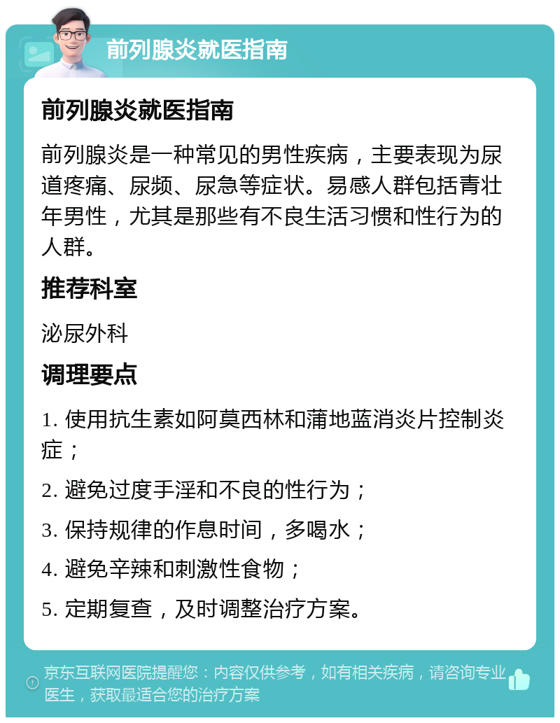 前列腺炎就医指南 前列腺炎就医指南 前列腺炎是一种常见的男性疾病，主要表现为尿道疼痛、尿频、尿急等症状。易感人群包括青壮年男性，尤其是那些有不良生活习惯和性行为的人群。 推荐科室 泌尿外科 调理要点 1. 使用抗生素如阿莫西林和蒲地蓝消炎片控制炎症； 2. 避免过度手淫和不良的性行为； 3. 保持规律的作息时间，多喝水； 4. 避免辛辣和刺激性食物； 5. 定期复查，及时调整治疗方案。