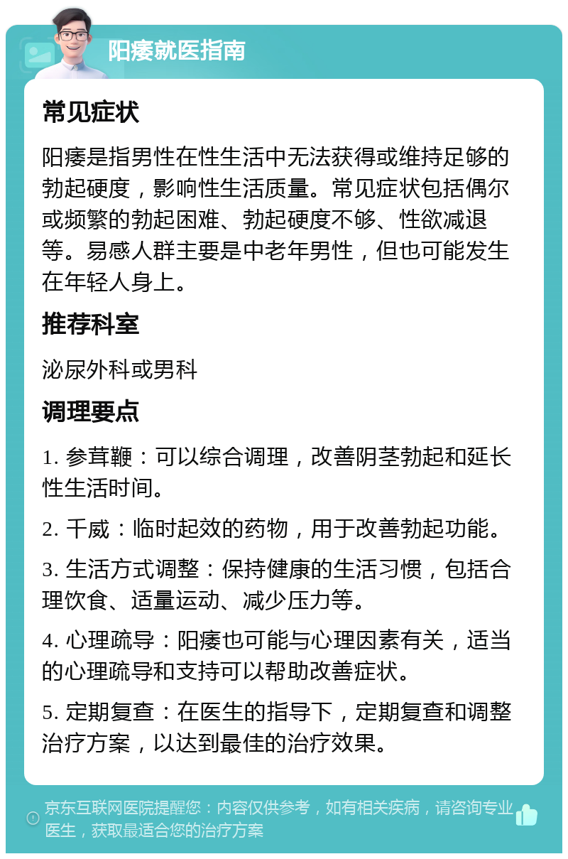 阳痿就医指南 常见症状 阳痿是指男性在性生活中无法获得或维持足够的勃起硬度，影响性生活质量。常见症状包括偶尔或频繁的勃起困难、勃起硬度不够、性欲减退等。易感人群主要是中老年男性，但也可能发生在年轻人身上。 推荐科室 泌尿外科或男科 调理要点 1. 参茸鞭：可以综合调理，改善阴茎勃起和延长性生活时间。 2. 千威：临时起效的药物，用于改善勃起功能。 3. 生活方式调整：保持健康的生活习惯，包括合理饮食、适量运动、减少压力等。 4. 心理疏导：阳痿也可能与心理因素有关，适当的心理疏导和支持可以帮助改善症状。 5. 定期复查：在医生的指导下，定期复查和调整治疗方案，以达到最佳的治疗效果。