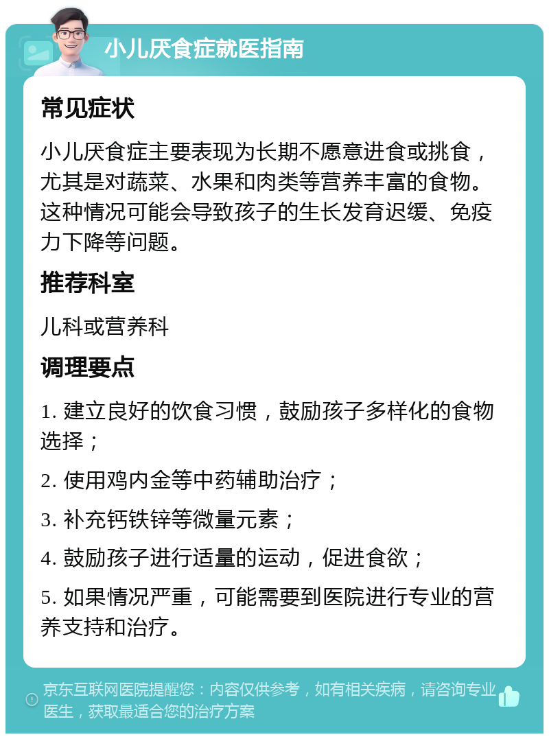 小儿厌食症就医指南 常见症状 小儿厌食症主要表现为长期不愿意进食或挑食，尤其是对蔬菜、水果和肉类等营养丰富的食物。这种情况可能会导致孩子的生长发育迟缓、免疫力下降等问题。 推荐科室 儿科或营养科 调理要点 1. 建立良好的饮食习惯，鼓励孩子多样化的食物选择； 2. 使用鸡内金等中药辅助治疗； 3. 补充钙铁锌等微量元素； 4. 鼓励孩子进行适量的运动，促进食欲； 5. 如果情况严重，可能需要到医院进行专业的营养支持和治疗。