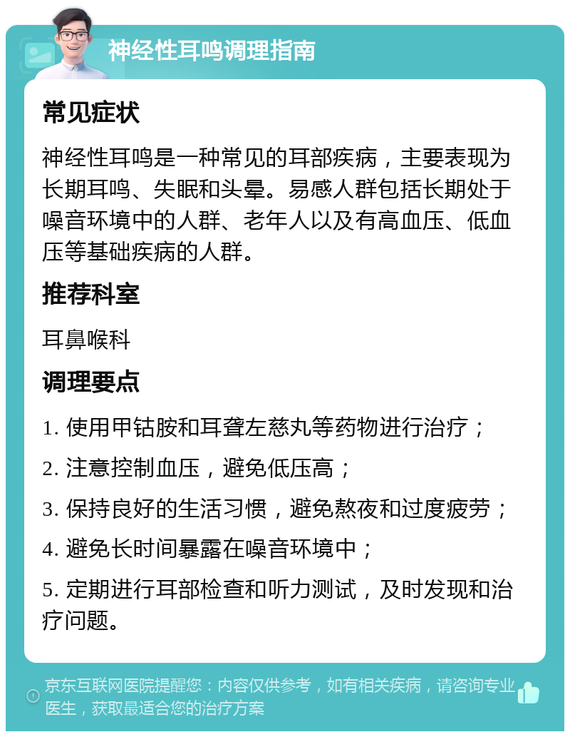 神经性耳鸣调理指南 常见症状 神经性耳鸣是一种常见的耳部疾病，主要表现为长期耳鸣、失眠和头晕。易感人群包括长期处于噪音环境中的人群、老年人以及有高血压、低血压等基础疾病的人群。 推荐科室 耳鼻喉科 调理要点 1. 使用甲钴胺和耳聋左慈丸等药物进行治疗； 2. 注意控制血压，避免低压高； 3. 保持良好的生活习惯，避免熬夜和过度疲劳； 4. 避免长时间暴露在噪音环境中； 5. 定期进行耳部检查和听力测试，及时发现和治疗问题。