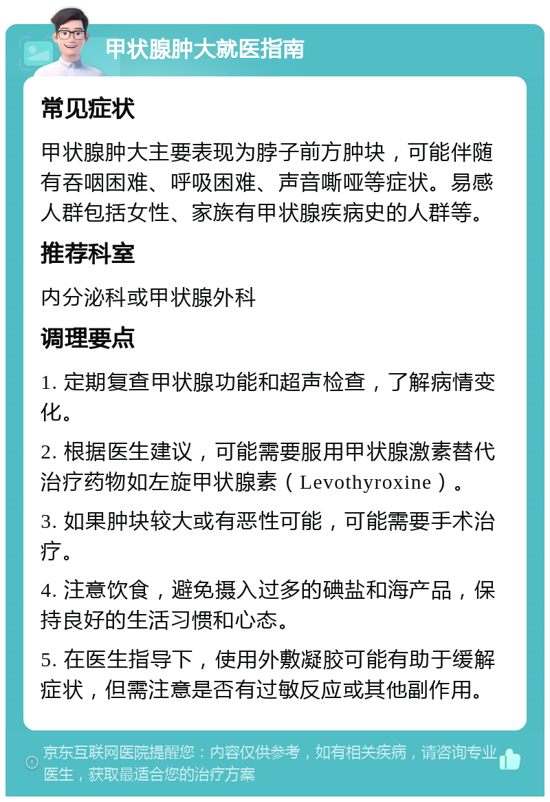 甲状腺肿大就医指南 常见症状 甲状腺肿大主要表现为脖子前方肿块，可能伴随有吞咽困难、呼吸困难、声音嘶哑等症状。易感人群包括女性、家族有甲状腺疾病史的人群等。 推荐科室 内分泌科或甲状腺外科 调理要点 1. 定期复查甲状腺功能和超声检查，了解病情变化。 2. 根据医生建议，可能需要服用甲状腺激素替代治疗药物如左旋甲状腺素（Levothyroxine）。 3. 如果肿块较大或有恶性可能，可能需要手术治疗。 4. 注意饮食，避免摄入过多的碘盐和海产品，保持良好的生活习惯和心态。 5. 在医生指导下，使用外敷凝胶可能有助于缓解症状，但需注意是否有过敏反应或其他副作用。