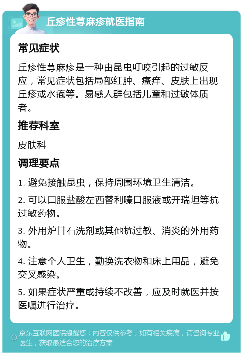 丘疹性荨麻疹就医指南 常见症状 丘疹性荨麻疹是一种由昆虫叮咬引起的过敏反应，常见症状包括局部红肿、瘙痒、皮肤上出现丘疹或水疱等。易感人群包括儿童和过敏体质者。 推荐科室 皮肤科 调理要点 1. 避免接触昆虫，保持周围环境卫生清洁。 2. 可以口服盐酸左西替利嗪口服液或开瑞坦等抗过敏药物。 3. 外用炉甘石洗剂或其他抗过敏、消炎的外用药物。 4. 注意个人卫生，勤换洗衣物和床上用品，避免交叉感染。 5. 如果症状严重或持续不改善，应及时就医并按医嘱进行治疗。