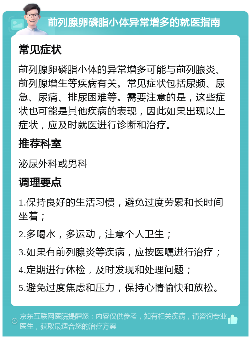 前列腺卵磷脂小体异常增多的就医指南 常见症状 前列腺卵磷脂小体的异常增多可能与前列腺炎、前列腺增生等疾病有关。常见症状包括尿频、尿急、尿痛、排尿困难等。需要注意的是，这些症状也可能是其他疾病的表现，因此如果出现以上症状，应及时就医进行诊断和治疗。 推荐科室 泌尿外科或男科 调理要点 1.保持良好的生活习惯，避免过度劳累和长时间坐着； 2.多喝水，多运动，注意个人卫生； 3.如果有前列腺炎等疾病，应按医嘱进行治疗； 4.定期进行体检，及时发现和处理问题； 5.避免过度焦虑和压力，保持心情愉快和放松。