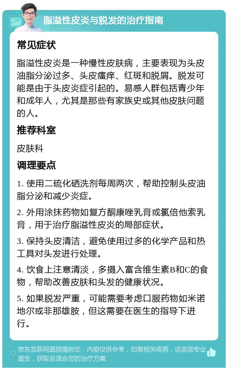 脂溢性皮炎与脱发的治疗指南 常见症状 脂溢性皮炎是一种慢性皮肤病，主要表现为头皮油脂分泌过多、头皮瘙痒、红斑和脱屑。脱发可能是由于头皮炎症引起的。易感人群包括青少年和成年人，尤其是那些有家族史或其他皮肤问题的人。 推荐科室 皮肤科 调理要点 1. 使用二硫化硒洗剂每周两次，帮助控制头皮油脂分泌和减少炎症。 2. 外用涂抹药物如复方酮康唑乳膏或氯倍他索乳膏，用于治疗脂溢性皮炎的局部症状。 3. 保持头皮清洁，避免使用过多的化学产品和热工具对头发进行处理。 4. 饮食上注意清淡，多摄入富含维生素B和C的食物，帮助改善皮肤和头发的健康状况。 5. 如果脱发严重，可能需要考虑口服药物如米诺地尔或非那雄胺，但这需要在医生的指导下进行。