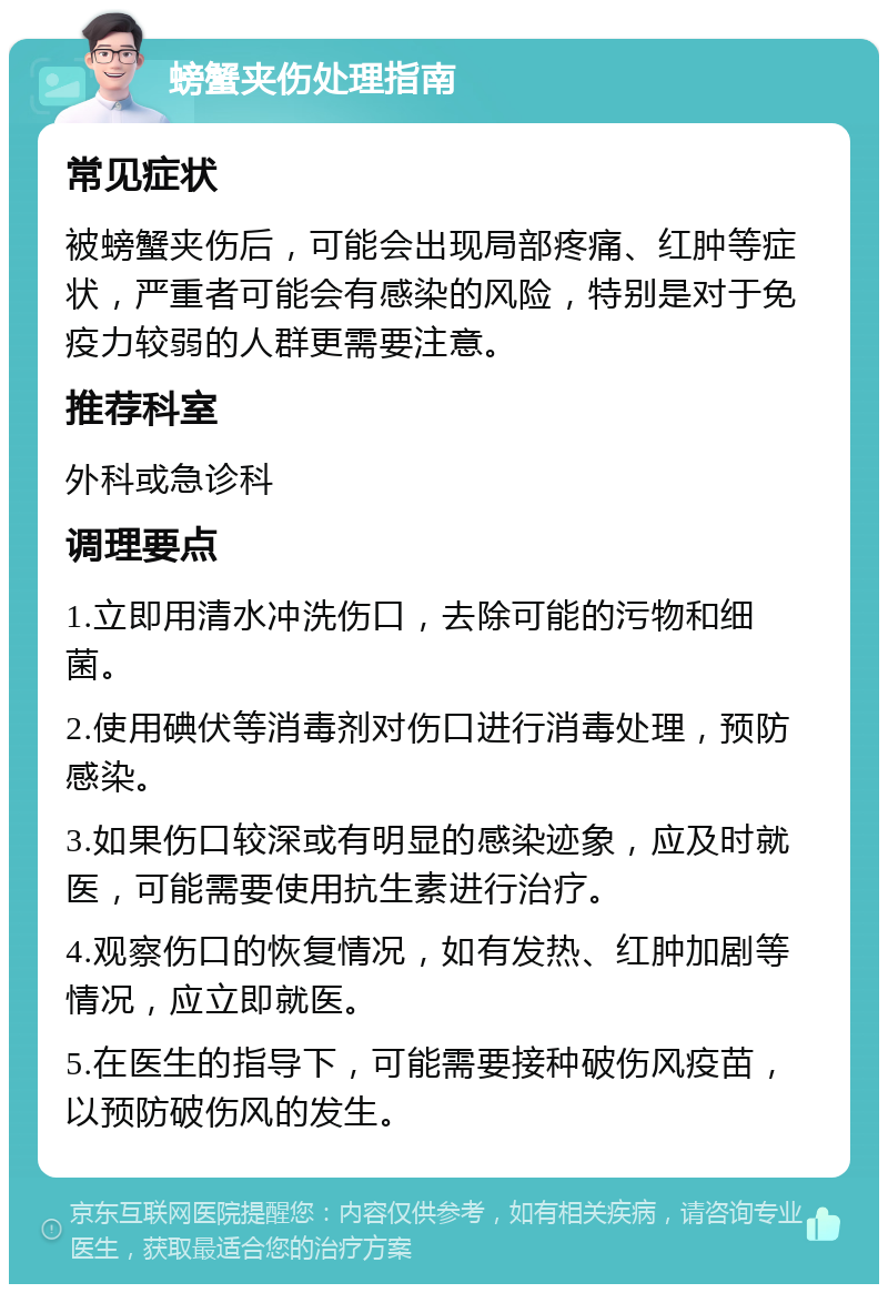 螃蟹夹伤处理指南 常见症状 被螃蟹夹伤后，可能会出现局部疼痛、红肿等症状，严重者可能会有感染的风险，特别是对于免疫力较弱的人群更需要注意。 推荐科室 外科或急诊科 调理要点 1.立即用清水冲洗伤口，去除可能的污物和细菌。 2.使用碘伏等消毒剂对伤口进行消毒处理，预防感染。 3.如果伤口较深或有明显的感染迹象，应及时就医，可能需要使用抗生素进行治疗。 4.观察伤口的恢复情况，如有发热、红肿加剧等情况，应立即就医。 5.在医生的指导下，可能需要接种破伤风疫苗，以预防破伤风的发生。