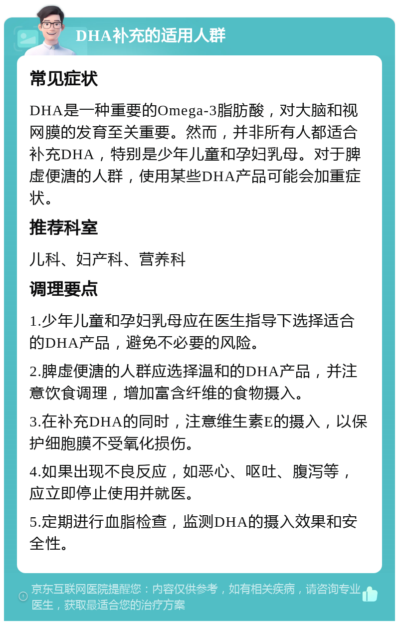 DHA补充的适用人群 常见症状 DHA是一种重要的Omega-3脂肪酸，对大脑和视网膜的发育至关重要。然而，并非所有人都适合补充DHA，特别是少年儿童和孕妇乳母。对于脾虚便溏的人群，使用某些DHA产品可能会加重症状。 推荐科室 儿科、妇产科、营养科 调理要点 1.少年儿童和孕妇乳母应在医生指导下选择适合的DHA产品，避免不必要的风险。 2.脾虚便溏的人群应选择温和的DHA产品，并注意饮食调理，增加富含纤维的食物摄入。 3.在补充DHA的同时，注意维生素E的摄入，以保护细胞膜不受氧化损伤。 4.如果出现不良反应，如恶心、呕吐、腹泻等，应立即停止使用并就医。 5.定期进行血脂检查，监测DHA的摄入效果和安全性。