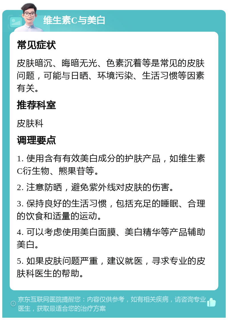 维生素C与美白 常见症状 皮肤暗沉、晦暗无光、色素沉着等是常见的皮肤问题，可能与日晒、环境污染、生活习惯等因素有关。 推荐科室 皮肤科 调理要点 1. 使用含有有效美白成分的护肤产品，如维生素C衍生物、熊果苷等。 2. 注意防晒，避免紫外线对皮肤的伤害。 3. 保持良好的生活习惯，包括充足的睡眠、合理的饮食和适量的运动。 4. 可以考虑使用美白面膜、美白精华等产品辅助美白。 5. 如果皮肤问题严重，建议就医，寻求专业的皮肤科医生的帮助。