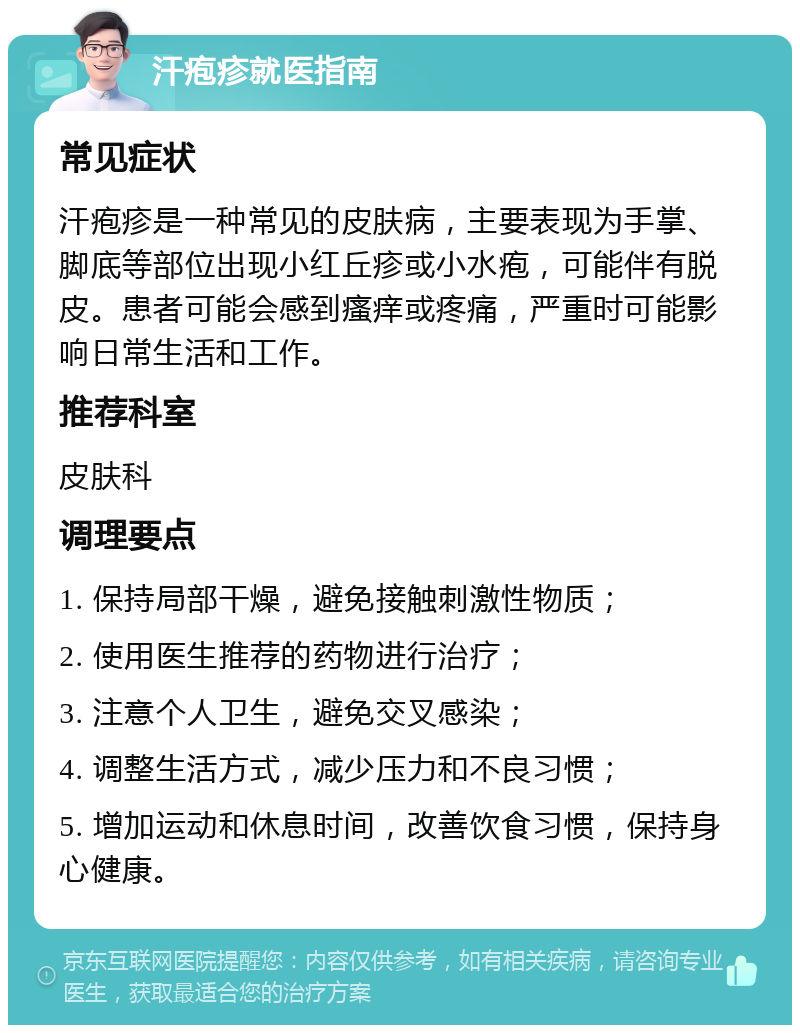 汗疱疹就医指南 常见症状 汗疱疹是一种常见的皮肤病，主要表现为手掌、脚底等部位出现小红丘疹或小水疱，可能伴有脱皮。患者可能会感到瘙痒或疼痛，严重时可能影响日常生活和工作。 推荐科室 皮肤科 调理要点 1. 保持局部干燥，避免接触刺激性物质； 2. 使用医生推荐的药物进行治疗； 3. 注意个人卫生，避免交叉感染； 4. 调整生活方式，减少压力和不良习惯； 5. 增加运动和休息时间，改善饮食习惯，保持身心健康。