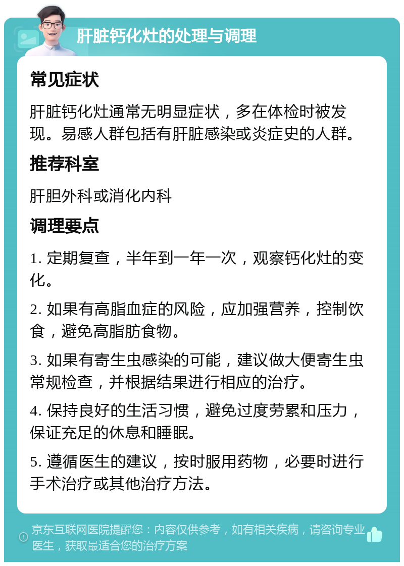 肝脏钙化灶的处理与调理 常见症状 肝脏钙化灶通常无明显症状，多在体检时被发现。易感人群包括有肝脏感染或炎症史的人群。 推荐科室 肝胆外科或消化内科 调理要点 1. 定期复查，半年到一年一次，观察钙化灶的变化。 2. 如果有高脂血症的风险，应加强营养，控制饮食，避免高脂肪食物。 3. 如果有寄生虫感染的可能，建议做大便寄生虫常规检查，并根据结果进行相应的治疗。 4. 保持良好的生活习惯，避免过度劳累和压力，保证充足的休息和睡眠。 5. 遵循医生的建议，按时服用药物，必要时进行手术治疗或其他治疗方法。