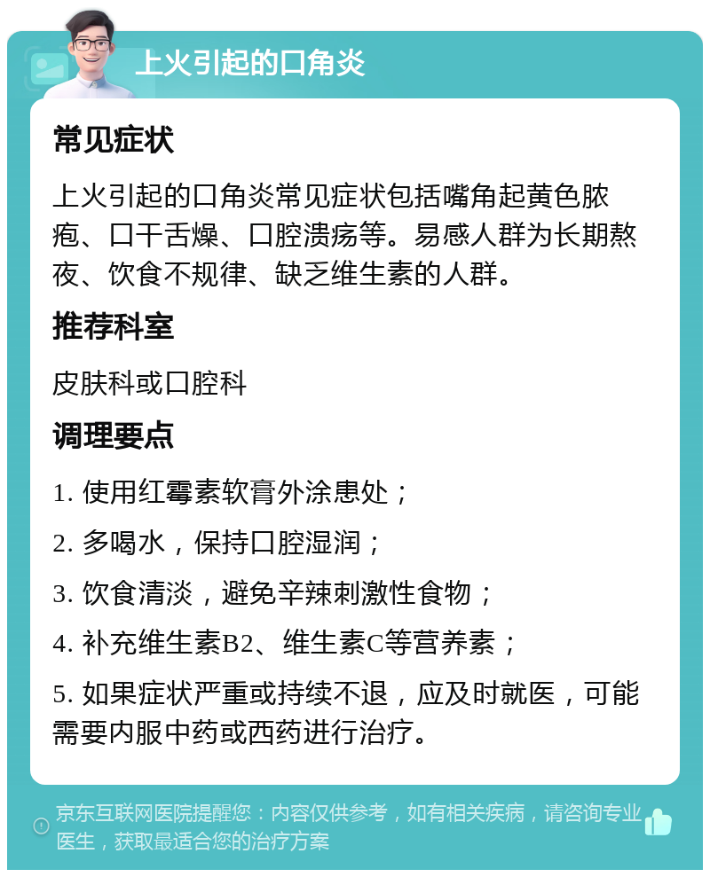 上火引起的口角炎 常见症状 上火引起的口角炎常见症状包括嘴角起黄色脓疱、口干舌燥、口腔溃疡等。易感人群为长期熬夜、饮食不规律、缺乏维生素的人群。 推荐科室 皮肤科或口腔科 调理要点 1. 使用红霉素软膏外涂患处； 2. 多喝水，保持口腔湿润； 3. 饮食清淡，避免辛辣刺激性食物； 4. 补充维生素B2、维生素C等营养素； 5. 如果症状严重或持续不退，应及时就医，可能需要内服中药或西药进行治疗。