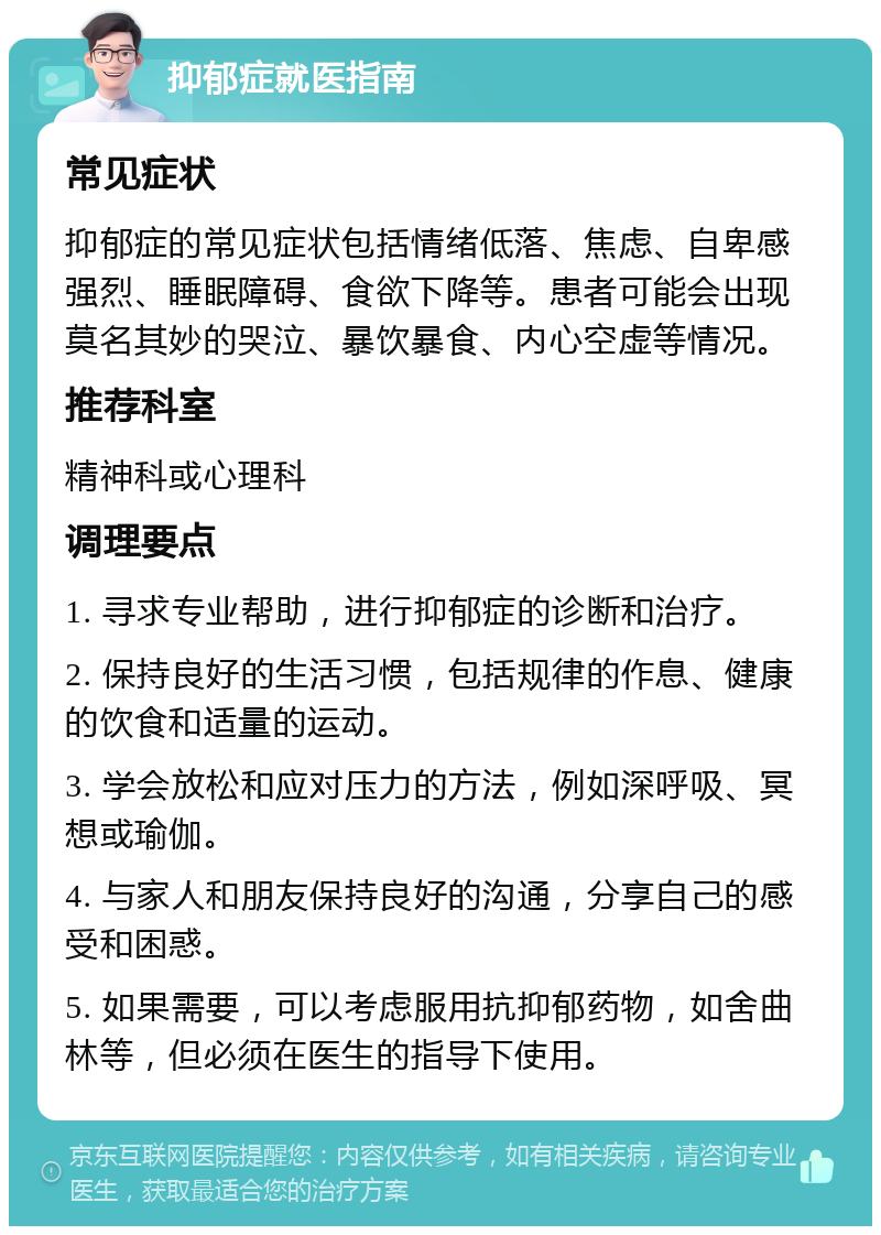 抑郁症就医指南 常见症状 抑郁症的常见症状包括情绪低落、焦虑、自卑感强烈、睡眠障碍、食欲下降等。患者可能会出现莫名其妙的哭泣、暴饮暴食、内心空虚等情况。 推荐科室 精神科或心理科 调理要点 1. 寻求专业帮助，进行抑郁症的诊断和治疗。 2. 保持良好的生活习惯，包括规律的作息、健康的饮食和适量的运动。 3. 学会放松和应对压力的方法，例如深呼吸、冥想或瑜伽。 4. 与家人和朋友保持良好的沟通，分享自己的感受和困惑。 5. 如果需要，可以考虑服用抗抑郁药物，如舍曲林等，但必须在医生的指导下使用。