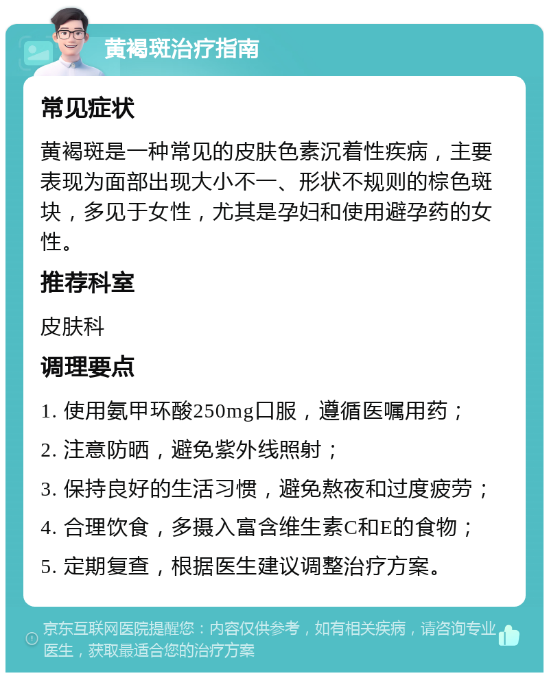 黄褐斑治疗指南 常见症状 黄褐斑是一种常见的皮肤色素沉着性疾病，主要表现为面部出现大小不一、形状不规则的棕色斑块，多见于女性，尤其是孕妇和使用避孕药的女性。 推荐科室 皮肤科 调理要点 1. 使用氨甲环酸250mg口服，遵循医嘱用药； 2. 注意防晒，避免紫外线照射； 3. 保持良好的生活习惯，避免熬夜和过度疲劳； 4. 合理饮食，多摄入富含维生素C和E的食物； 5. 定期复查，根据医生建议调整治疗方案。