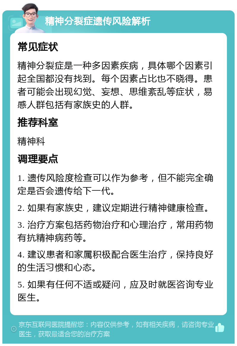 精神分裂症遗传风险解析 常见症状 精神分裂症是一种多因素疾病，具体哪个因素引起全国都没有找到。每个因素占比也不晓得。患者可能会出现幻觉、妄想、思维紊乱等症状，易感人群包括有家族史的人群。 推荐科室 精神科 调理要点 1. 遗传风险度检查可以作为参考，但不能完全确定是否会遗传给下一代。 2. 如果有家族史，建议定期进行精神健康检查。 3. 治疗方案包括药物治疗和心理治疗，常用药物有抗精神病药等。 4. 建议患者和家属积极配合医生治疗，保持良好的生活习惯和心态。 5. 如果有任何不适或疑问，应及时就医咨询专业医生。