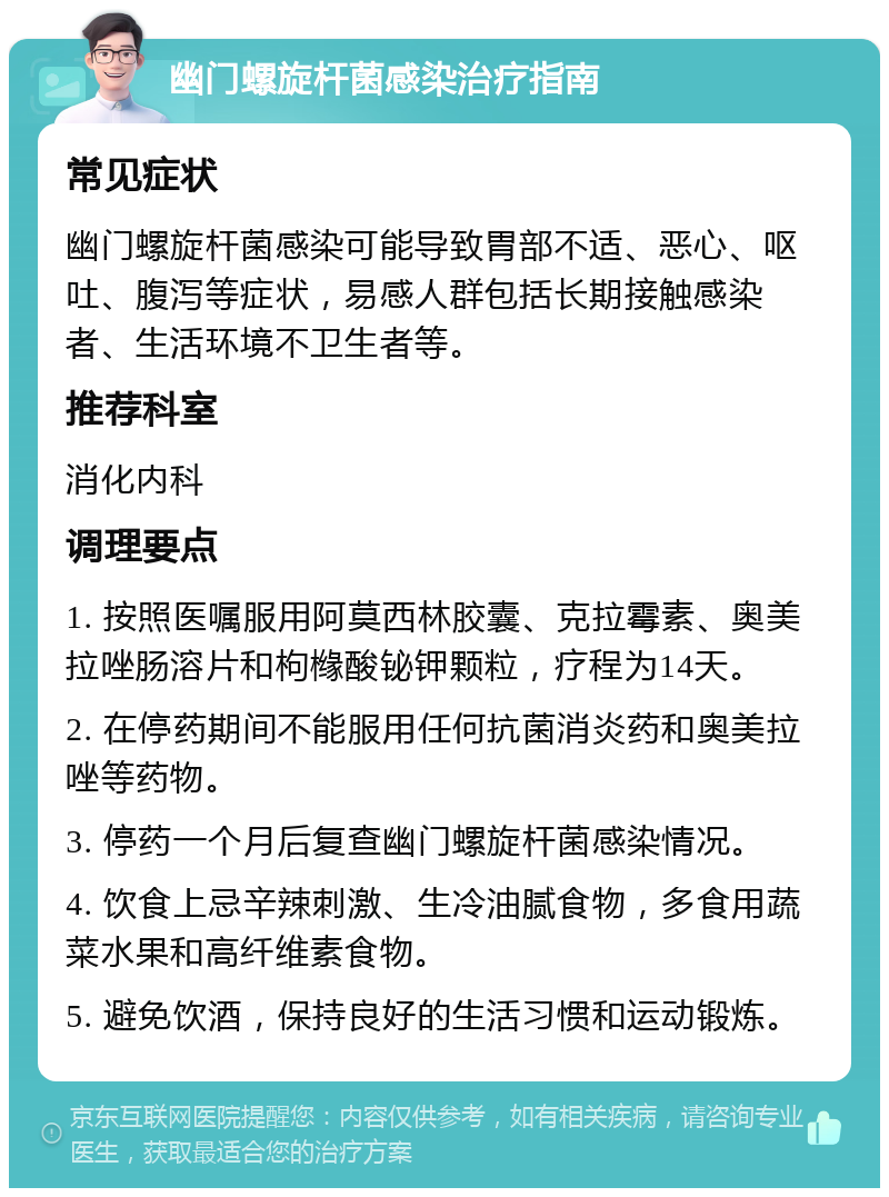 幽门螺旋杆菌感染治疗指南 常见症状 幽门螺旋杆菌感染可能导致胃部不适、恶心、呕吐、腹泻等症状，易感人群包括长期接触感染者、生活环境不卫生者等。 推荐科室 消化内科 调理要点 1. 按照医嘱服用阿莫西林胶囊、克拉霉素、奥美拉唑肠溶片和枸橼酸铋钾颗粒，疗程为14天。 2. 在停药期间不能服用任何抗菌消炎药和奥美拉唑等药物。 3. 停药一个月后复查幽门螺旋杆菌感染情况。 4. 饮食上忌辛辣刺激、生冷油腻食物，多食用蔬菜水果和高纤维素食物。 5. 避免饮酒，保持良好的生活习惯和运动锻炼。