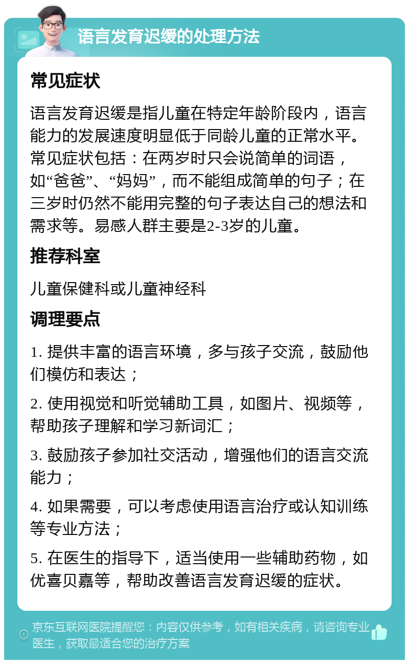 语言发育迟缓的处理方法 常见症状 语言发育迟缓是指儿童在特定年龄阶段内，语言能力的发展速度明显低于同龄儿童的正常水平。常见症状包括：在两岁时只会说简单的词语，如“爸爸”、“妈妈”，而不能组成简单的句子；在三岁时仍然不能用完整的句子表达自己的想法和需求等。易感人群主要是2-3岁的儿童。 推荐科室 儿童保健科或儿童神经科 调理要点 1. 提供丰富的语言环境，多与孩子交流，鼓励他们模仿和表达； 2. 使用视觉和听觉辅助工具，如图片、视频等，帮助孩子理解和学习新词汇； 3. 鼓励孩子参加社交活动，增强他们的语言交流能力； 4. 如果需要，可以考虑使用语言治疗或认知训练等专业方法； 5. 在医生的指导下，适当使用一些辅助药物，如优喜贝嘉等，帮助改善语言发育迟缓的症状。