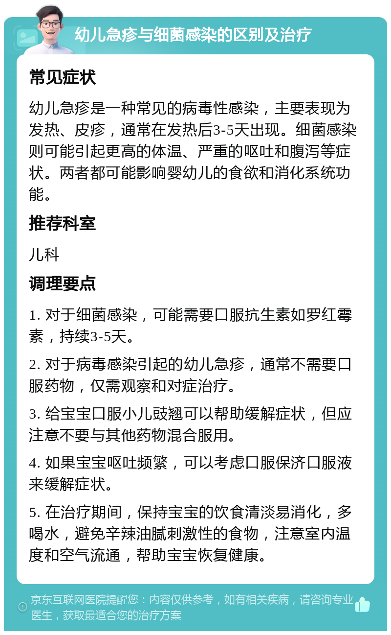 幼儿急疹与细菌感染的区别及治疗 常见症状 幼儿急疹是一种常见的病毒性感染，主要表现为发热、皮疹，通常在发热后3-5天出现。细菌感染则可能引起更高的体温、严重的呕吐和腹泻等症状。两者都可能影响婴幼儿的食欲和消化系统功能。 推荐科室 儿科 调理要点 1. 对于细菌感染，可能需要口服抗生素如罗红霉素，持续3-5天。 2. 对于病毒感染引起的幼儿急疹，通常不需要口服药物，仅需观察和对症治疗。 3. 给宝宝口服小儿豉翘可以帮助缓解症状，但应注意不要与其他药物混合服用。 4. 如果宝宝呕吐频繁，可以考虑口服保济口服液来缓解症状。 5. 在治疗期间，保持宝宝的饮食清淡易消化，多喝水，避免辛辣油腻刺激性的食物，注意室内温度和空气流通，帮助宝宝恢复健康。