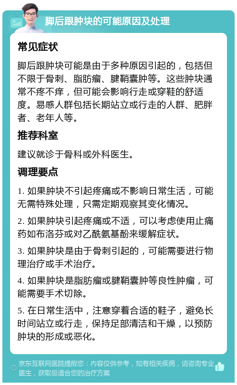 脚后跟肿块的可能原因及处理 常见症状 脚后跟肿块可能是由于多种原因引起的，包括但不限于骨刺、脂肪瘤、腱鞘囊肿等。这些肿块通常不疼不痒，但可能会影响行走或穿鞋的舒适度。易感人群包括长期站立或行走的人群、肥胖者、老年人等。 推荐科室 建议就诊于骨科或外科医生。 调理要点 1. 如果肿块不引起疼痛或不影响日常生活，可能无需特殊处理，只需定期观察其变化情况。 2. 如果肿块引起疼痛或不适，可以考虑使用止痛药如布洛芬或对乙酰氨基酚来缓解症状。 3. 如果肿块是由于骨刺引起的，可能需要进行物理治疗或手术治疗。 4. 如果肿块是脂肪瘤或腱鞘囊肿等良性肿瘤，可能需要手术切除。 5. 在日常生活中，注意穿着合适的鞋子，避免长时间站立或行走，保持足部清洁和干燥，以预防肿块的形成或恶化。