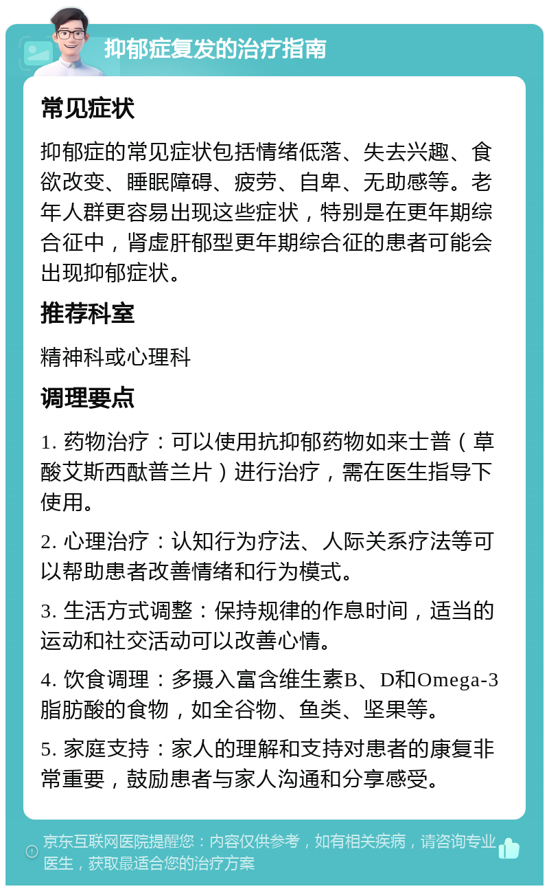 抑郁症复发的治疗指南 常见症状 抑郁症的常见症状包括情绪低落、失去兴趣、食欲改变、睡眠障碍、疲劳、自卑、无助感等。老年人群更容易出现这些症状，特别是在更年期综合征中，肾虚肝郁型更年期综合征的患者可能会出现抑郁症状。 推荐科室 精神科或心理科 调理要点 1. 药物治疗：可以使用抗抑郁药物如来士普（草酸艾斯西酞普兰片）进行治疗，需在医生指导下使用。 2. 心理治疗：认知行为疗法、人际关系疗法等可以帮助患者改善情绪和行为模式。 3. 生活方式调整：保持规律的作息时间，适当的运动和社交活动可以改善心情。 4. 饮食调理：多摄入富含维生素B、D和Omega-3脂肪酸的食物，如全谷物、鱼类、坚果等。 5. 家庭支持：家人的理解和支持对患者的康复非常重要，鼓励患者与家人沟通和分享感受。