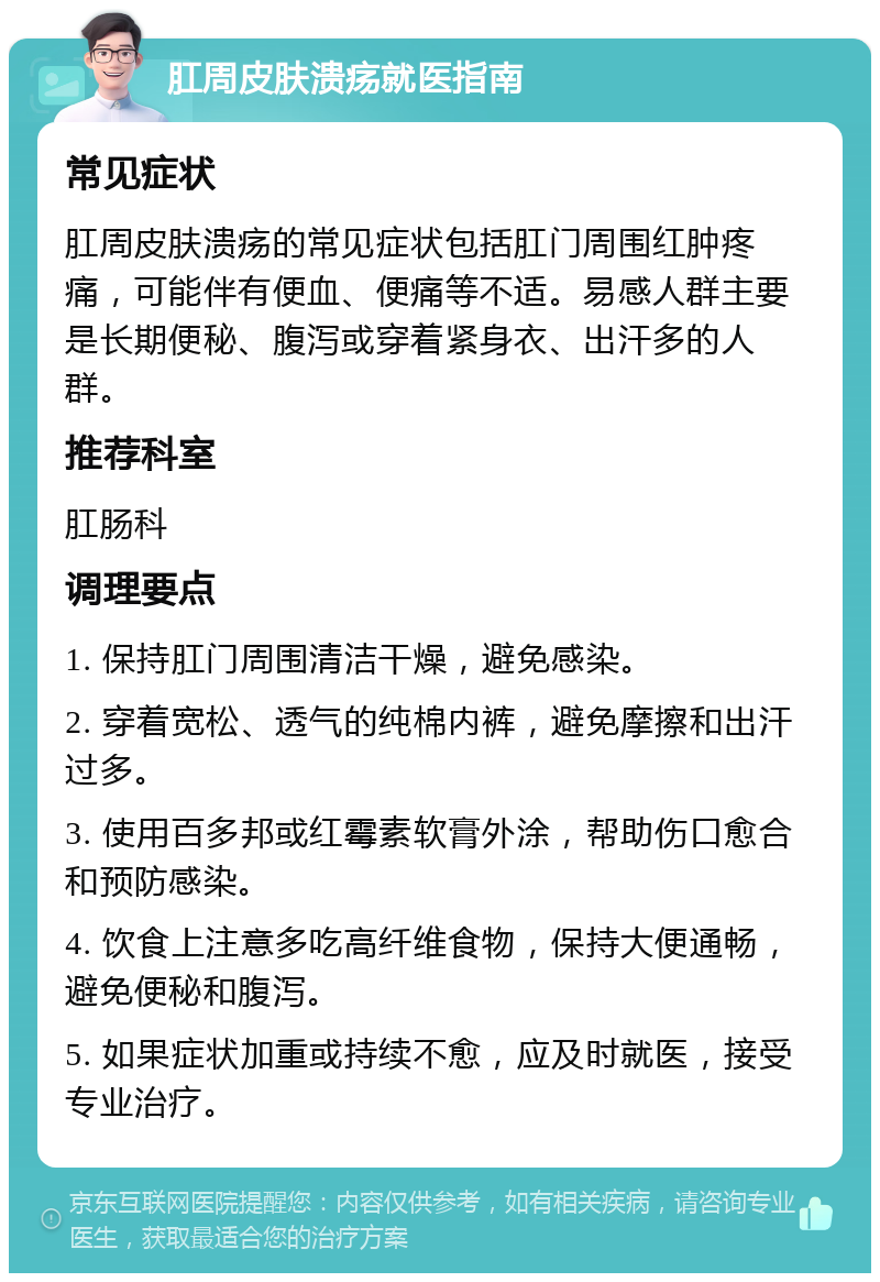 肛周皮肤溃疡就医指南 常见症状 肛周皮肤溃疡的常见症状包括肛门周围红肿疼痛，可能伴有便血、便痛等不适。易感人群主要是长期便秘、腹泻或穿着紧身衣、出汗多的人群。 推荐科室 肛肠科 调理要点 1. 保持肛门周围清洁干燥，避免感染。 2. 穿着宽松、透气的纯棉内裤，避免摩擦和出汗过多。 3. 使用百多邦或红霉素软膏外涂，帮助伤口愈合和预防感染。 4. 饮食上注意多吃高纤维食物，保持大便通畅，避免便秘和腹泻。 5. 如果症状加重或持续不愈，应及时就医，接受专业治疗。