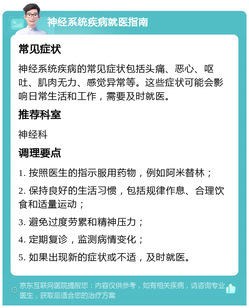 神经系统疾病就医指南 常见症状 神经系统疾病的常见症状包括头痛、恶心、呕吐、肌肉无力、感觉异常等。这些症状可能会影响日常生活和工作，需要及时就医。 推荐科室 神经科 调理要点 1. 按照医生的指示服用药物，例如阿米替林； 2. 保持良好的生活习惯，包括规律作息、合理饮食和适量运动； 3. 避免过度劳累和精神压力； 4. 定期复诊，监测病情变化； 5. 如果出现新的症状或不适，及时就医。