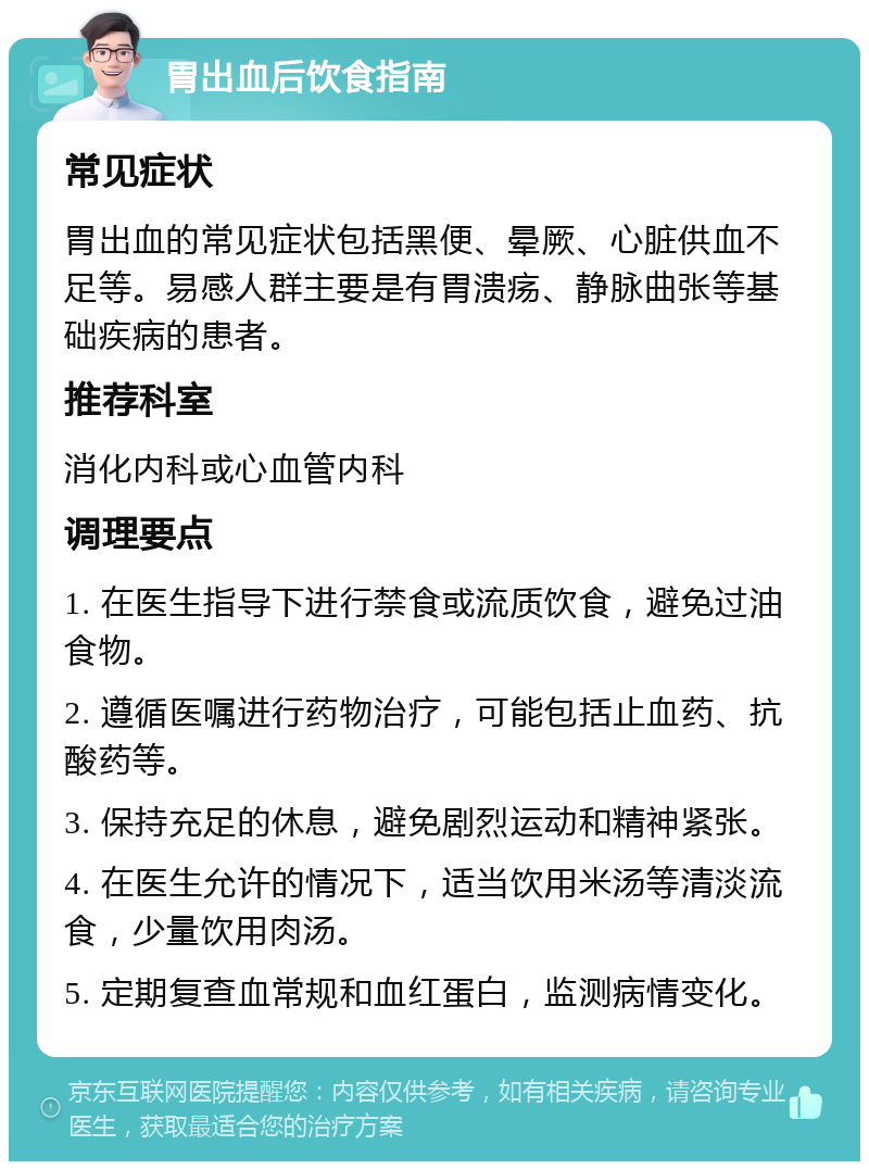 胃出血后饮食指南 常见症状 胃出血的常见症状包括黑便、晕厥、心脏供血不足等。易感人群主要是有胃溃疡、静脉曲张等基础疾病的患者。 推荐科室 消化内科或心血管内科 调理要点 1. 在医生指导下进行禁食或流质饮食，避免过油食物。 2. 遵循医嘱进行药物治疗，可能包括止血药、抗酸药等。 3. 保持充足的休息，避免剧烈运动和精神紧张。 4. 在医生允许的情况下，适当饮用米汤等清淡流食，少量饮用肉汤。 5. 定期复查血常规和血红蛋白，监测病情变化。