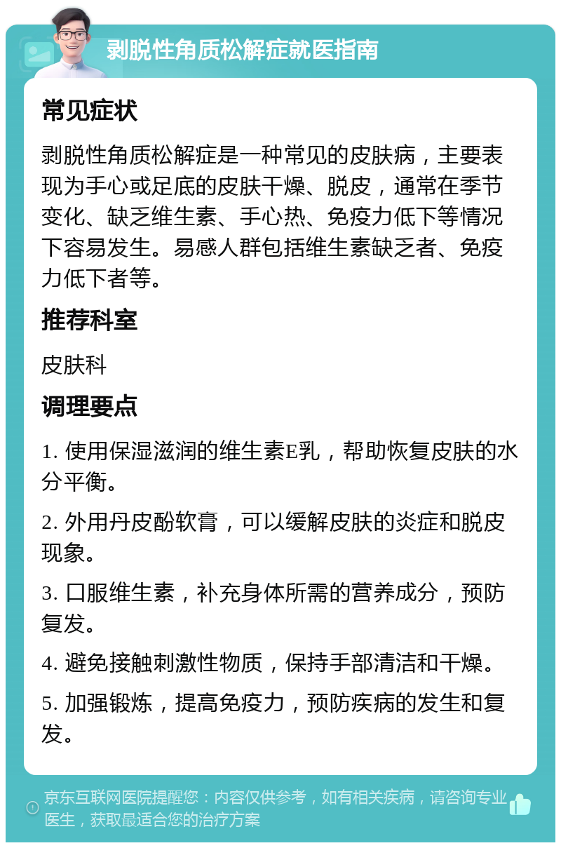 剥脱性角质松解症就医指南 常见症状 剥脱性角质松解症是一种常见的皮肤病，主要表现为手心或足底的皮肤干燥、脱皮，通常在季节变化、缺乏维生素、手心热、免疫力低下等情况下容易发生。易感人群包括维生素缺乏者、免疫力低下者等。 推荐科室 皮肤科 调理要点 1. 使用保湿滋润的维生素E乳，帮助恢复皮肤的水分平衡。 2. 外用丹皮酚软膏，可以缓解皮肤的炎症和脱皮现象。 3. 口服维生素，补充身体所需的营养成分，预防复发。 4. 避免接触刺激性物质，保持手部清洁和干燥。 5. 加强锻炼，提高免疫力，预防疾病的发生和复发。