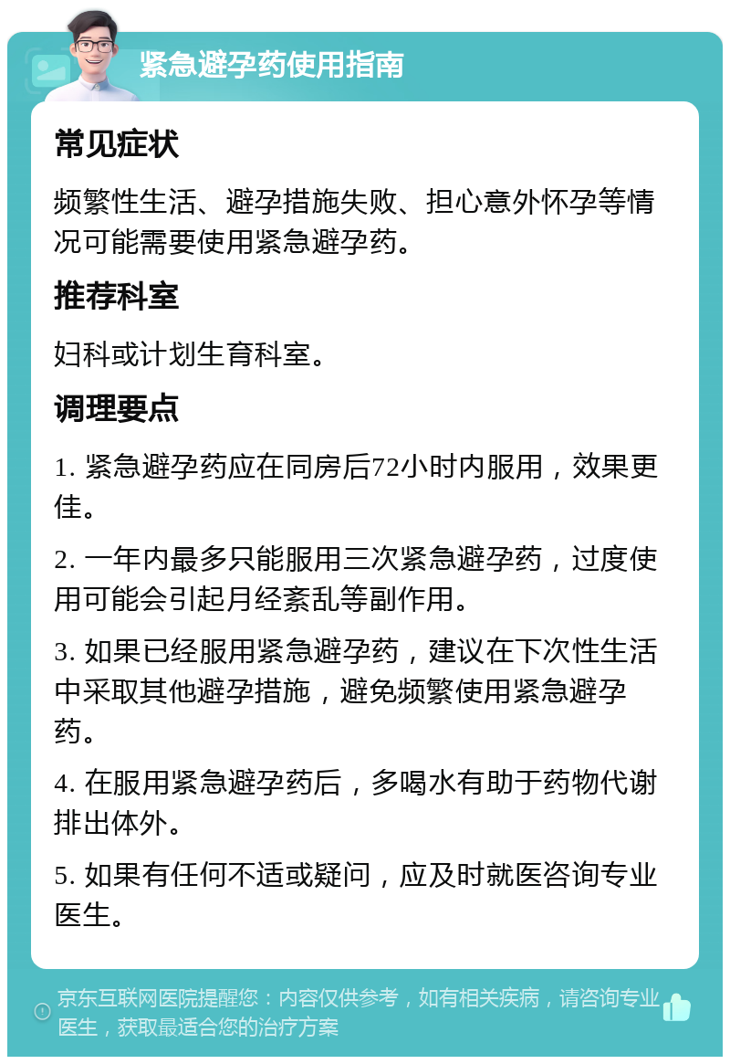 紧急避孕药使用指南 常见症状 频繁性生活、避孕措施失败、担心意外怀孕等情况可能需要使用紧急避孕药。 推荐科室 妇科或计划生育科室。 调理要点 1. 紧急避孕药应在同房后72小时内服用，效果更佳。 2. 一年内最多只能服用三次紧急避孕药，过度使用可能会引起月经紊乱等副作用。 3. 如果已经服用紧急避孕药，建议在下次性生活中采取其他避孕措施，避免频繁使用紧急避孕药。 4. 在服用紧急避孕药后，多喝水有助于药物代谢排出体外。 5. 如果有任何不适或疑问，应及时就医咨询专业医生。