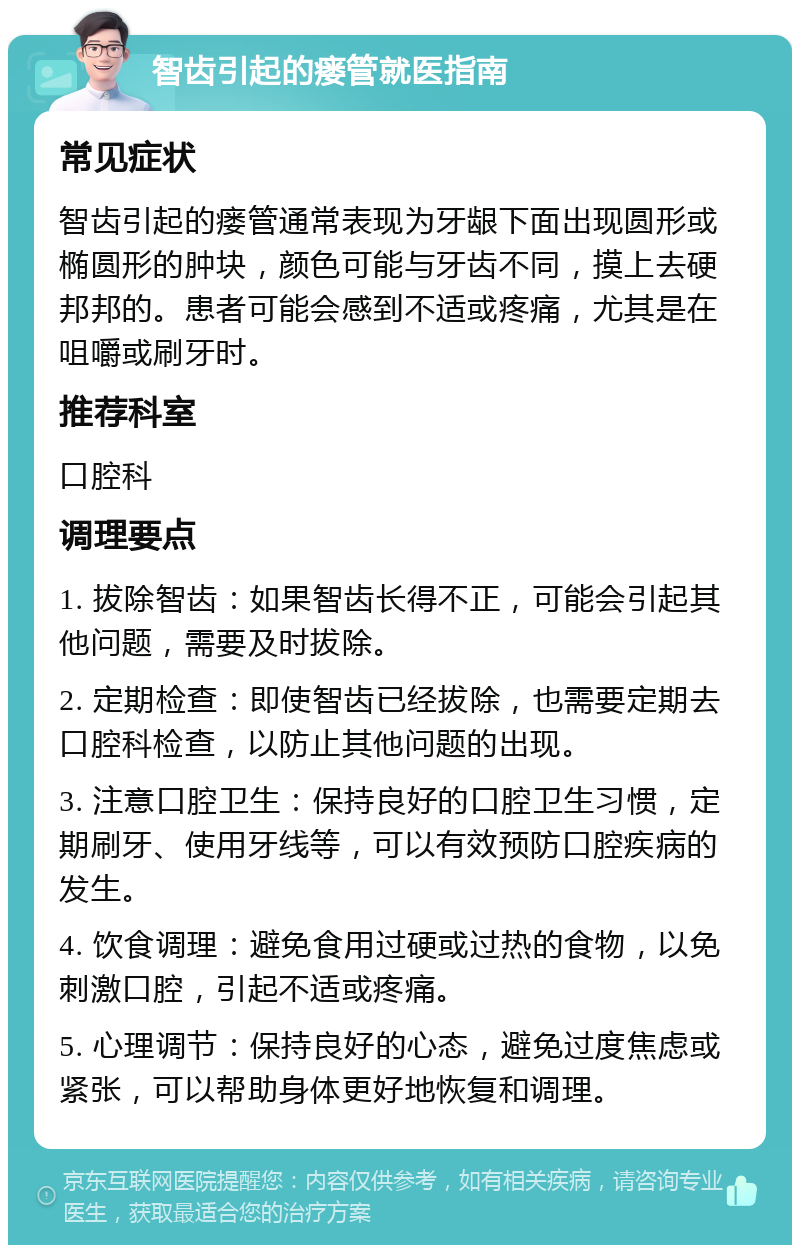 智齿引起的瘘管就医指南 常见症状 智齿引起的瘘管通常表现为牙龈下面出现圆形或椭圆形的肿块，颜色可能与牙齿不同，摸上去硬邦邦的。患者可能会感到不适或疼痛，尤其是在咀嚼或刷牙时。 推荐科室 口腔科 调理要点 1. 拔除智齿：如果智齿长得不正，可能会引起其他问题，需要及时拔除。 2. 定期检查：即使智齿已经拔除，也需要定期去口腔科检查，以防止其他问题的出现。 3. 注意口腔卫生：保持良好的口腔卫生习惯，定期刷牙、使用牙线等，可以有效预防口腔疾病的发生。 4. 饮食调理：避免食用过硬或过热的食物，以免刺激口腔，引起不适或疼痛。 5. 心理调节：保持良好的心态，避免过度焦虑或紧张，可以帮助身体更好地恢复和调理。