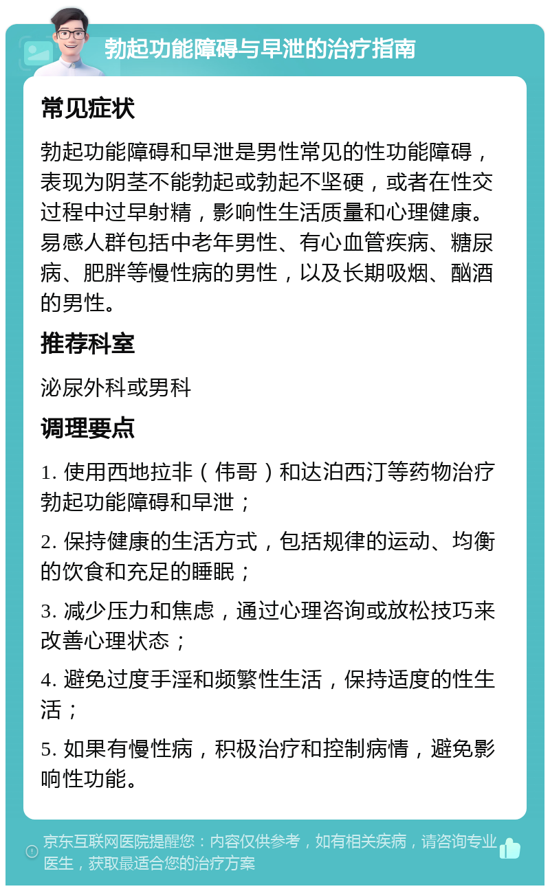 勃起功能障碍与早泄的治疗指南 常见症状 勃起功能障碍和早泄是男性常见的性功能障碍，表现为阴茎不能勃起或勃起不坚硬，或者在性交过程中过早射精，影响性生活质量和心理健康。易感人群包括中老年男性、有心血管疾病、糖尿病、肥胖等慢性病的男性，以及长期吸烟、酗酒的男性。 推荐科室 泌尿外科或男科 调理要点 1. 使用西地拉非（伟哥）和达泊西汀等药物治疗勃起功能障碍和早泄； 2. 保持健康的生活方式，包括规律的运动、均衡的饮食和充足的睡眠； 3. 减少压力和焦虑，通过心理咨询或放松技巧来改善心理状态； 4. 避免过度手淫和频繁性生活，保持适度的性生活； 5. 如果有慢性病，积极治疗和控制病情，避免影响性功能。