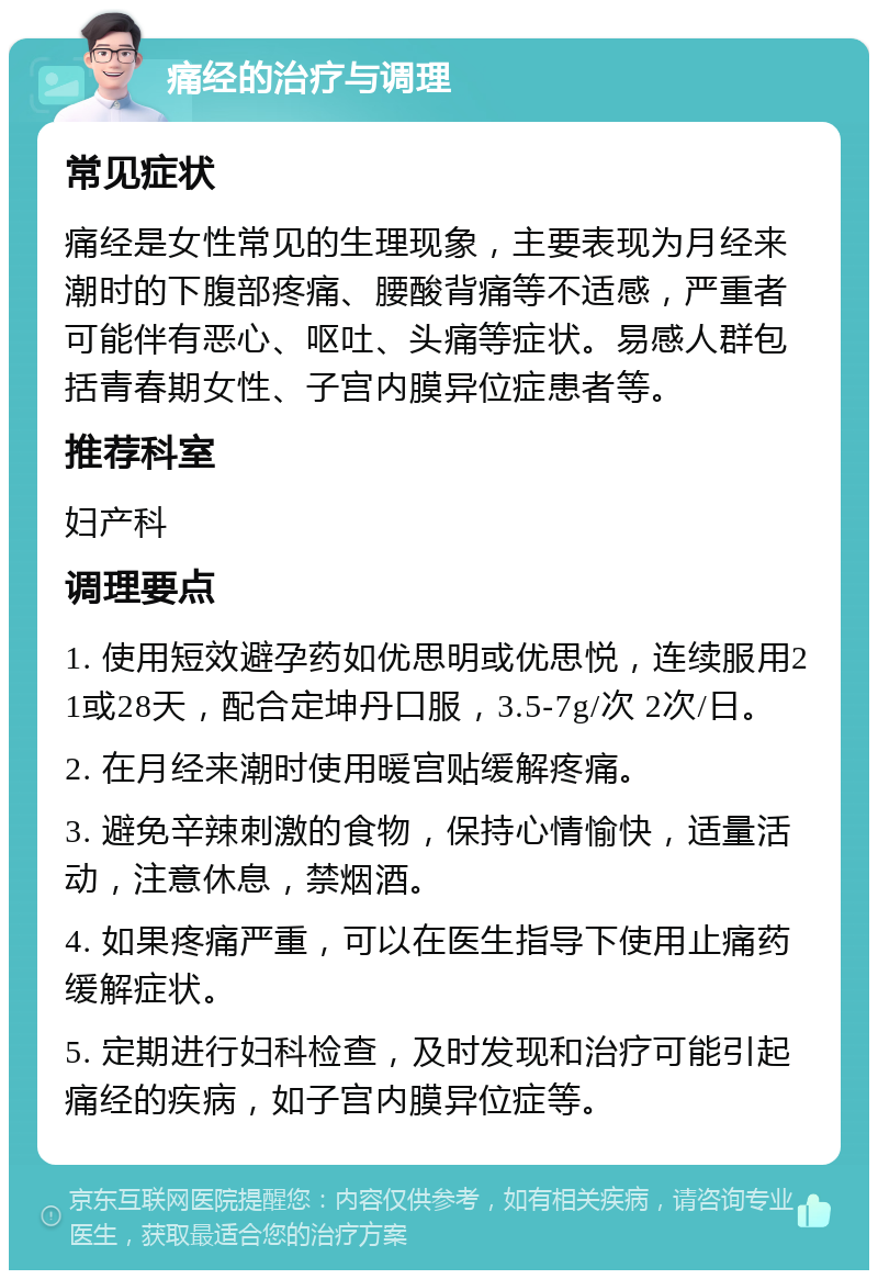 痛经的治疗与调理 常见症状 痛经是女性常见的生理现象，主要表现为月经来潮时的下腹部疼痛、腰酸背痛等不适感，严重者可能伴有恶心、呕吐、头痛等症状。易感人群包括青春期女性、子宫内膜异位症患者等。 推荐科室 妇产科 调理要点 1. 使用短效避孕药如优思明或优思悦，连续服用21或28天，配合定坤丹口服，3.5-7g/次 2次/日。 2. 在月经来潮时使用暖宫贴缓解疼痛。 3. 避免辛辣刺激的食物，保持心情愉快，适量活动，注意休息，禁烟酒。 4. 如果疼痛严重，可以在医生指导下使用止痛药缓解症状。 5. 定期进行妇科检查，及时发现和治疗可能引起痛经的疾病，如子宫内膜异位症等。