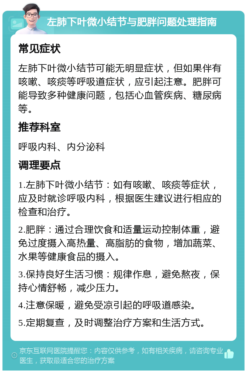 左肺下叶微小结节与肥胖问题处理指南 常见症状 左肺下叶微小结节可能无明显症状，但如果伴有咳嗽、咳痰等呼吸道症状，应引起注意。肥胖可能导致多种健康问题，包括心血管疾病、糖尿病等。 推荐科室 呼吸内科、内分泌科 调理要点 1.左肺下叶微小结节：如有咳嗽、咳痰等症状，应及时就诊呼吸内科，根据医生建议进行相应的检查和治疗。 2.肥胖：通过合理饮食和适量运动控制体重，避免过度摄入高热量、高脂肪的食物，增加蔬菜、水果等健康食品的摄入。 3.保持良好生活习惯：规律作息，避免熬夜，保持心情舒畅，减少压力。 4.注意保暖，避免受凉引起的呼吸道感染。 5.定期复查，及时调整治疗方案和生活方式。