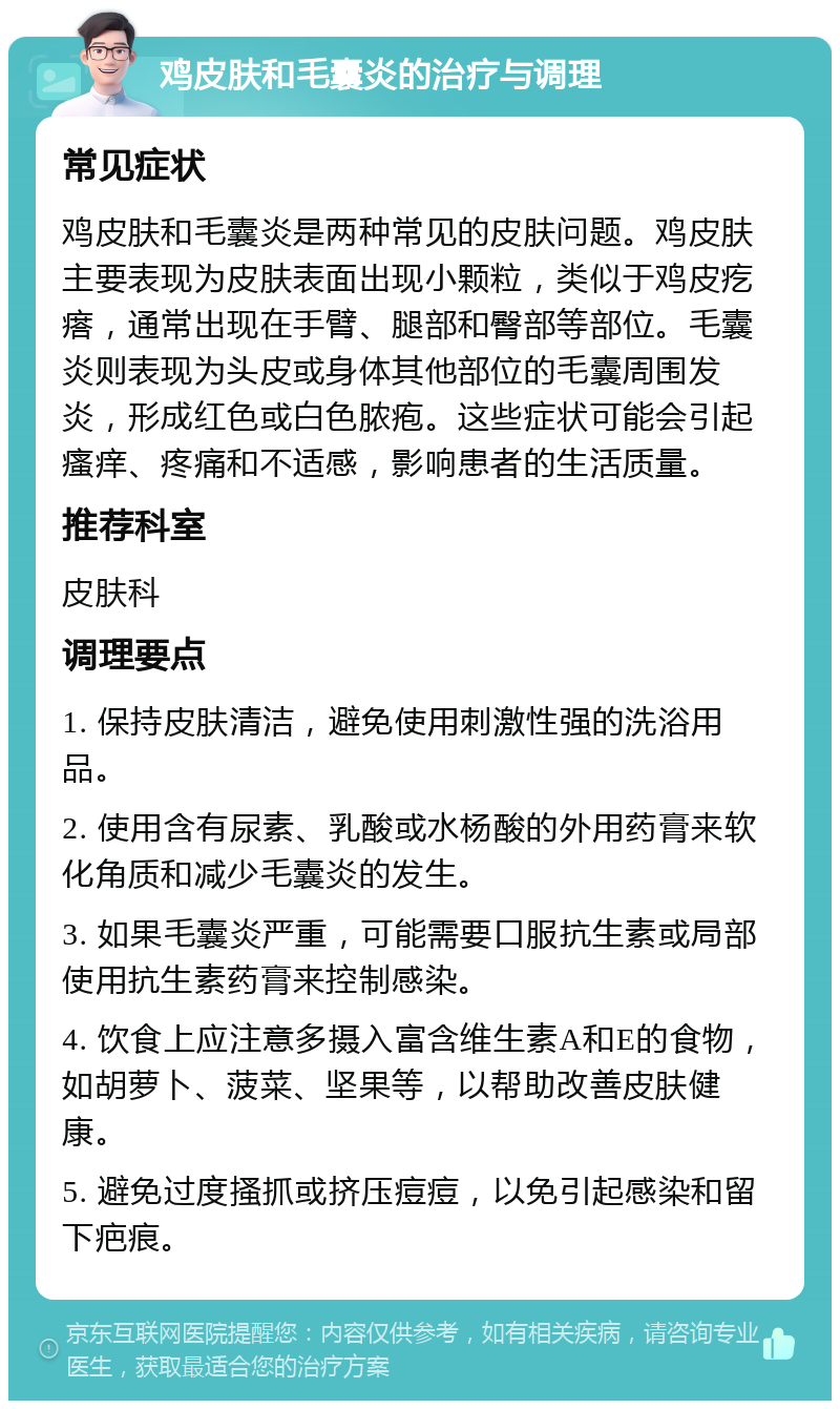 鸡皮肤和毛囊炎的治疗与调理 常见症状 鸡皮肤和毛囊炎是两种常见的皮肤问题。鸡皮肤主要表现为皮肤表面出现小颗粒，类似于鸡皮疙瘩，通常出现在手臂、腿部和臀部等部位。毛囊炎则表现为头皮或身体其他部位的毛囊周围发炎，形成红色或白色脓疱。这些症状可能会引起瘙痒、疼痛和不适感，影响患者的生活质量。 推荐科室 皮肤科 调理要点 1. 保持皮肤清洁，避免使用刺激性强的洗浴用品。 2. 使用含有尿素、乳酸或水杨酸的外用药膏来软化角质和减少毛囊炎的发生。 3. 如果毛囊炎严重，可能需要口服抗生素或局部使用抗生素药膏来控制感染。 4. 饮食上应注意多摄入富含维生素A和E的食物，如胡萝卜、菠菜、坚果等，以帮助改善皮肤健康。 5. 避免过度搔抓或挤压痘痘，以免引起感染和留下疤痕。