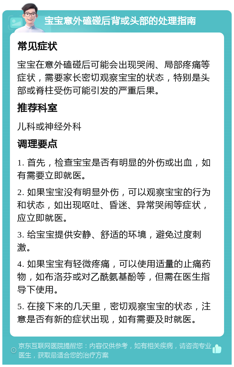 宝宝意外磕碰后背或头部的处理指南 常见症状 宝宝在意外磕碰后可能会出现哭闹、局部疼痛等症状，需要家长密切观察宝宝的状态，特别是头部或脊柱受伤可能引发的严重后果。 推荐科室 儿科或神经外科 调理要点 1. 首先，检查宝宝是否有明显的外伤或出血，如有需要立即就医。 2. 如果宝宝没有明显外伤，可以观察宝宝的行为和状态，如出现呕吐、昏迷、异常哭闹等症状，应立即就医。 3. 给宝宝提供安静、舒适的环境，避免过度刺激。 4. 如果宝宝有轻微疼痛，可以使用适量的止痛药物，如布洛芬或对乙酰氨基酚等，但需在医生指导下使用。 5. 在接下来的几天里，密切观察宝宝的状态，注意是否有新的症状出现，如有需要及时就医。