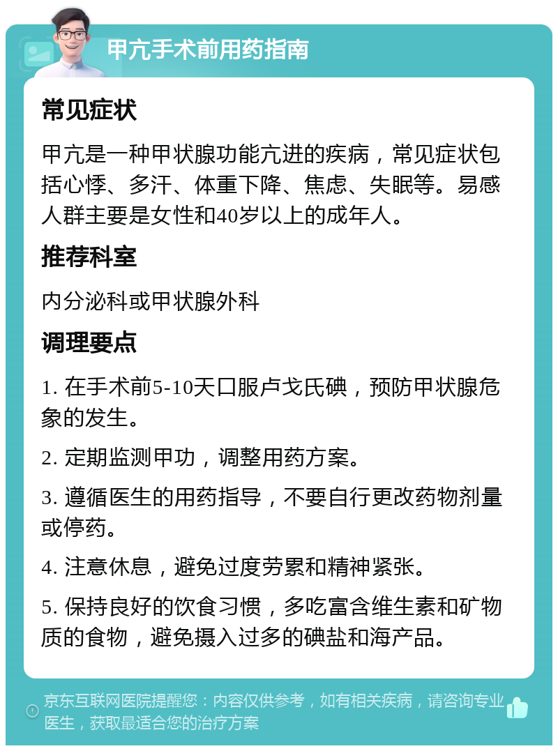 甲亢手术前用药指南 常见症状 甲亢是一种甲状腺功能亢进的疾病，常见症状包括心悸、多汗、体重下降、焦虑、失眠等。易感人群主要是女性和40岁以上的成年人。 推荐科室 内分泌科或甲状腺外科 调理要点 1. 在手术前5-10天口服卢戈氏碘，预防甲状腺危象的发生。 2. 定期监测甲功，调整用药方案。 3. 遵循医生的用药指导，不要自行更改药物剂量或停药。 4. 注意休息，避免过度劳累和精神紧张。 5. 保持良好的饮食习惯，多吃富含维生素和矿物质的食物，避免摄入过多的碘盐和海产品。