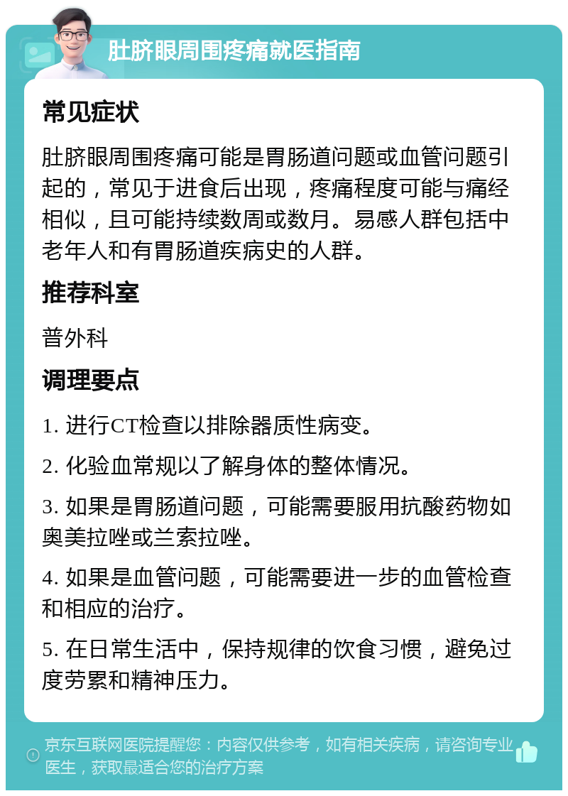 肚脐眼周围疼痛就医指南 常见症状 肚脐眼周围疼痛可能是胃肠道问题或血管问题引起的，常见于进食后出现，疼痛程度可能与痛经相似，且可能持续数周或数月。易感人群包括中老年人和有胃肠道疾病史的人群。 推荐科室 普外科 调理要点 1. 进行CT检查以排除器质性病变。 2. 化验血常规以了解身体的整体情况。 3. 如果是胃肠道问题，可能需要服用抗酸药物如奥美拉唑或兰索拉唑。 4. 如果是血管问题，可能需要进一步的血管检查和相应的治疗。 5. 在日常生活中，保持规律的饮食习惯，避免过度劳累和精神压力。