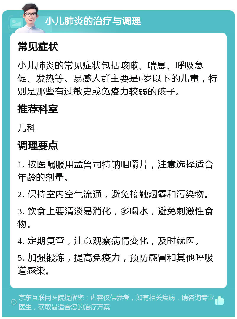 小儿肺炎的治疗与调理 常见症状 小儿肺炎的常见症状包括咳嗽、喘息、呼吸急促、发热等。易感人群主要是6岁以下的儿童，特别是那些有过敏史或免疫力较弱的孩子。 推荐科室 儿科 调理要点 1. 按医嘱服用孟鲁司特钠咀嚼片，注意选择适合年龄的剂量。 2. 保持室内空气流通，避免接触烟雾和污染物。 3. 饮食上要清淡易消化，多喝水，避免刺激性食物。 4. 定期复查，注意观察病情变化，及时就医。 5. 加强锻炼，提高免疫力，预防感冒和其他呼吸道感染。