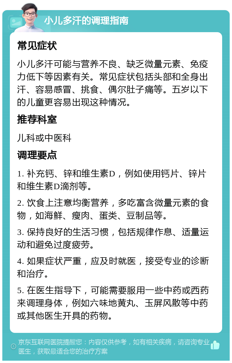 小儿多汗的调理指南 常见症状 小儿多汗可能与营养不良、缺乏微量元素、免疫力低下等因素有关。常见症状包括头部和全身出汗、容易感冒、挑食、偶尔肚子痛等。五岁以下的儿童更容易出现这种情况。 推荐科室 儿科或中医科 调理要点 1. 补充钙、锌和维生素D，例如使用钙片、锌片和维生素D滴剂等。 2. 饮食上注意均衡营养，多吃富含微量元素的食物，如海鲜、瘦肉、蛋类、豆制品等。 3. 保持良好的生活习惯，包括规律作息、适量运动和避免过度疲劳。 4. 如果症状严重，应及时就医，接受专业的诊断和治疗。 5. 在医生指导下，可能需要服用一些中药或西药来调理身体，例如六味地黄丸、玉屏风散等中药或其他医生开具的药物。