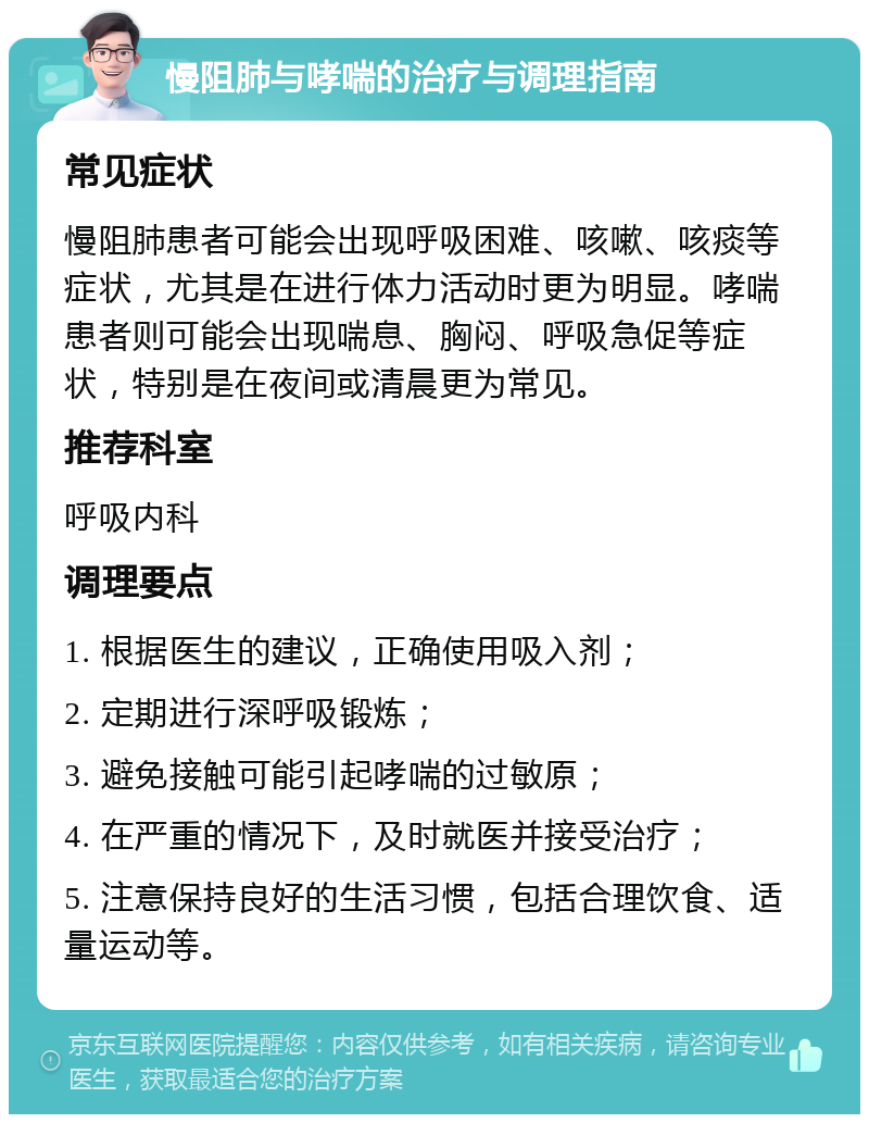 慢阻肺与哮喘的治疗与调理指南 常见症状 慢阻肺患者可能会出现呼吸困难、咳嗽、咳痰等症状，尤其是在进行体力活动时更为明显。哮喘患者则可能会出现喘息、胸闷、呼吸急促等症状，特别是在夜间或清晨更为常见。 推荐科室 呼吸内科 调理要点 1. 根据医生的建议，正确使用吸入剂； 2. 定期进行深呼吸锻炼； 3. 避免接触可能引起哮喘的过敏原； 4. 在严重的情况下，及时就医并接受治疗； 5. 注意保持良好的生活习惯，包括合理饮食、适量运动等。