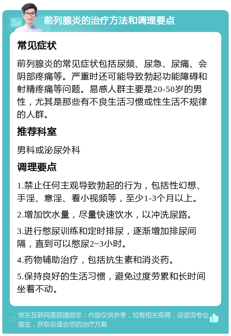 前列腺炎的治疗方法和调理要点 常见症状 前列腺炎的常见症状包括尿频、尿急、尿痛、会阴部疼痛等。严重时还可能导致勃起功能障碍和射精疼痛等问题。易感人群主要是20-50岁的男性，尤其是那些有不良生活习惯或性生活不规律的人群。 推荐科室 男科或泌尿外科 调理要点 1.禁止任何主观导致勃起的行为，包括性幻想、手淫、意淫、看小视频等，至少1-3个月以上。 2.增加饮水量，尽量快速饮水，以冲洗尿路。 3.进行憋尿训练和定时排尿，逐渐增加排尿间隔，直到可以憋尿2~3小时。 4.药物辅助治疗，包括抗生素和消炎药。 5.保持良好的生活习惯，避免过度劳累和长时间坐着不动。