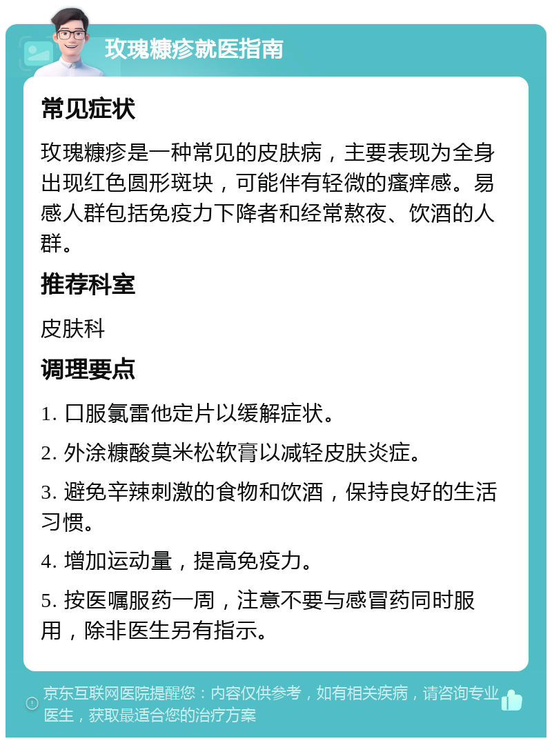 玫瑰糠疹就医指南 常见症状 玫瑰糠疹是一种常见的皮肤病，主要表现为全身出现红色圆形斑块，可能伴有轻微的瘙痒感。易感人群包括免疫力下降者和经常熬夜、饮酒的人群。 推荐科室 皮肤科 调理要点 1. 口服氯雷他定片以缓解症状。 2. 外涂糠酸莫米松软膏以减轻皮肤炎症。 3. 避免辛辣刺激的食物和饮酒，保持良好的生活习惯。 4. 增加运动量，提高免疫力。 5. 按医嘱服药一周，注意不要与感冒药同时服用，除非医生另有指示。