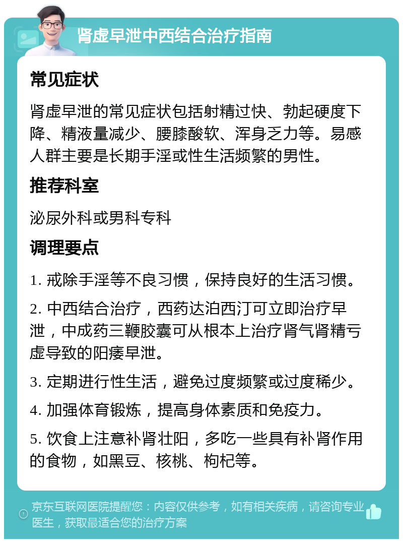 肾虚早泄中西结合治疗指南 常见症状 肾虚早泄的常见症状包括射精过快、勃起硬度下降、精液量减少、腰膝酸软、浑身乏力等。易感人群主要是长期手淫或性生活频繁的男性。 推荐科室 泌尿外科或男科专科 调理要点 1. 戒除手淫等不良习惯，保持良好的生活习惯。 2. 中西结合治疗，西药达泊西汀可立即治疗早泄，中成药三鞭胶囊可从根本上治疗肾气肾精亏虚导致的阳痿早泄。 3. 定期进行性生活，避免过度频繁或过度稀少。 4. 加强体育锻炼，提高身体素质和免疫力。 5. 饮食上注意补肾壮阳，多吃一些具有补肾作用的食物，如黑豆、核桃、枸杞等。