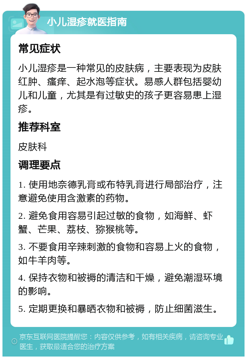 小儿湿疹就医指南 常见症状 小儿湿疹是一种常见的皮肤病，主要表现为皮肤红肿、瘙痒、起水泡等症状。易感人群包括婴幼儿和儿童，尤其是有过敏史的孩子更容易患上湿疹。 推荐科室 皮肤科 调理要点 1. 使用地奈德乳膏或布特乳膏进行局部治疗，注意避免使用含激素的药物。 2. 避免食用容易引起过敏的食物，如海鲜、虾蟹、芒果、荔枝、猕猴桃等。 3. 不要食用辛辣刺激的食物和容易上火的食物，如牛羊肉等。 4. 保持衣物和被褥的清洁和干燥，避免潮湿环境的影响。 5. 定期更换和暴晒衣物和被褥，防止细菌滋生。