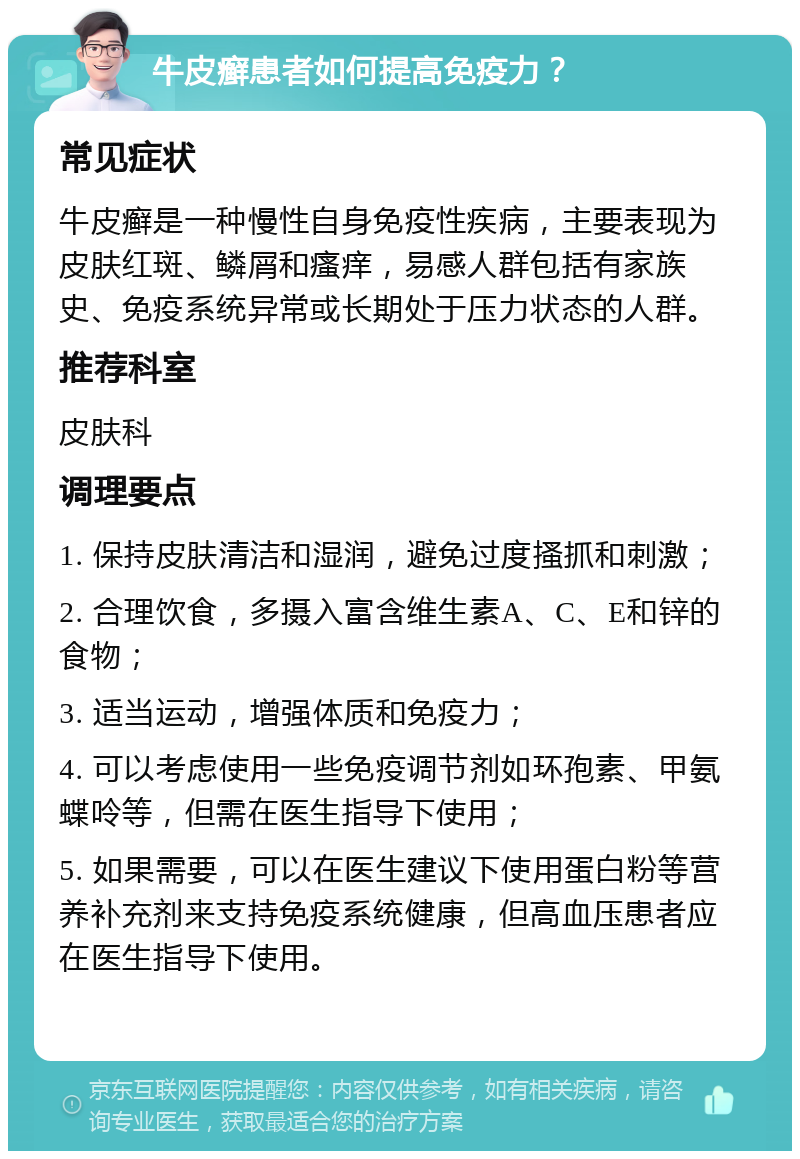 牛皮癣患者如何提高免疫力？ 常见症状 牛皮癣是一种慢性自身免疫性疾病，主要表现为皮肤红斑、鳞屑和瘙痒，易感人群包括有家族史、免疫系统异常或长期处于压力状态的人群。 推荐科室 皮肤科 调理要点 1. 保持皮肤清洁和湿润，避免过度搔抓和刺激； 2. 合理饮食，多摄入富含维生素A、C、E和锌的食物； 3. 适当运动，增强体质和免疫力； 4. 可以考虑使用一些免疫调节剂如环孢素、甲氨蝶呤等，但需在医生指导下使用； 5. 如果需要，可以在医生建议下使用蛋白粉等营养补充剂来支持免疫系统健康，但高血压患者应在医生指导下使用。