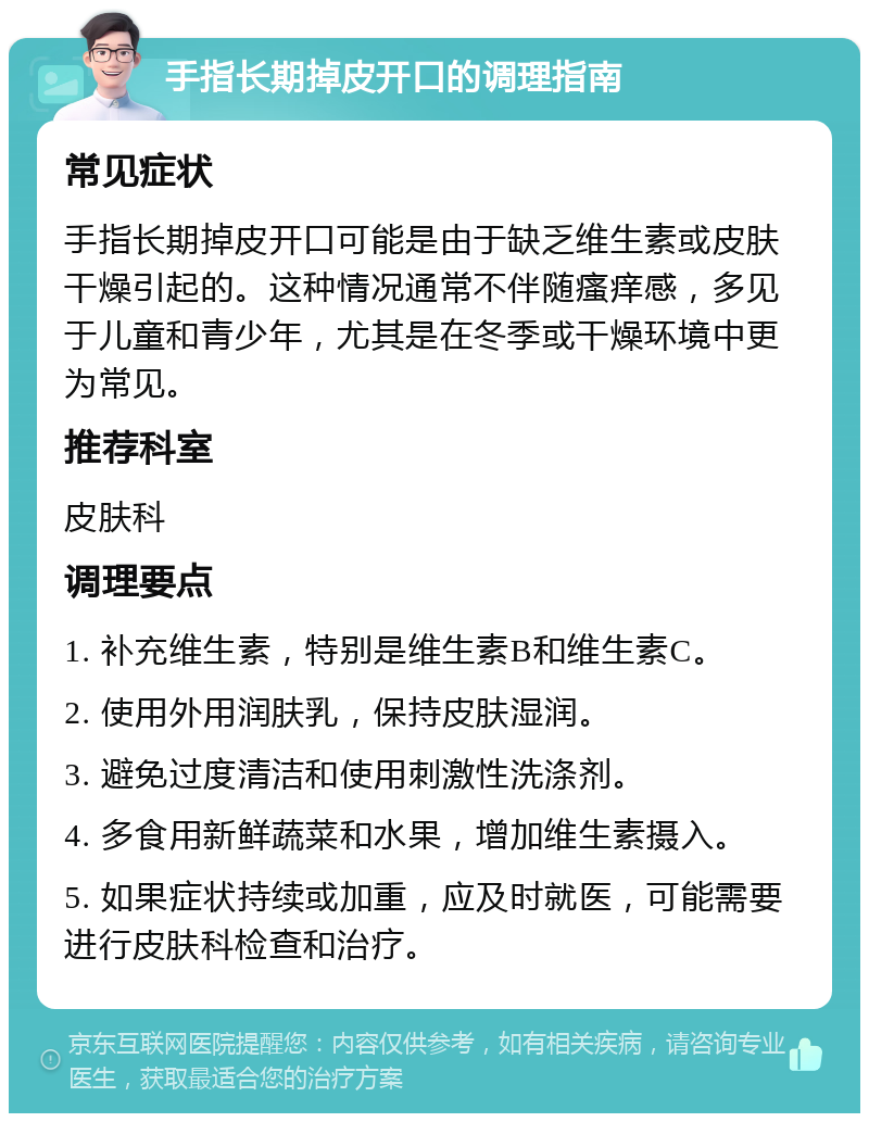 手指长期掉皮开口的调理指南 常见症状 手指长期掉皮开口可能是由于缺乏维生素或皮肤干燥引起的。这种情况通常不伴随瘙痒感，多见于儿童和青少年，尤其是在冬季或干燥环境中更为常见。 推荐科室 皮肤科 调理要点 1. 补充维生素，特别是维生素B和维生素C。 2. 使用外用润肤乳，保持皮肤湿润。 3. 避免过度清洁和使用刺激性洗涤剂。 4. 多食用新鲜蔬菜和水果，增加维生素摄入。 5. 如果症状持续或加重，应及时就医，可能需要进行皮肤科检查和治疗。