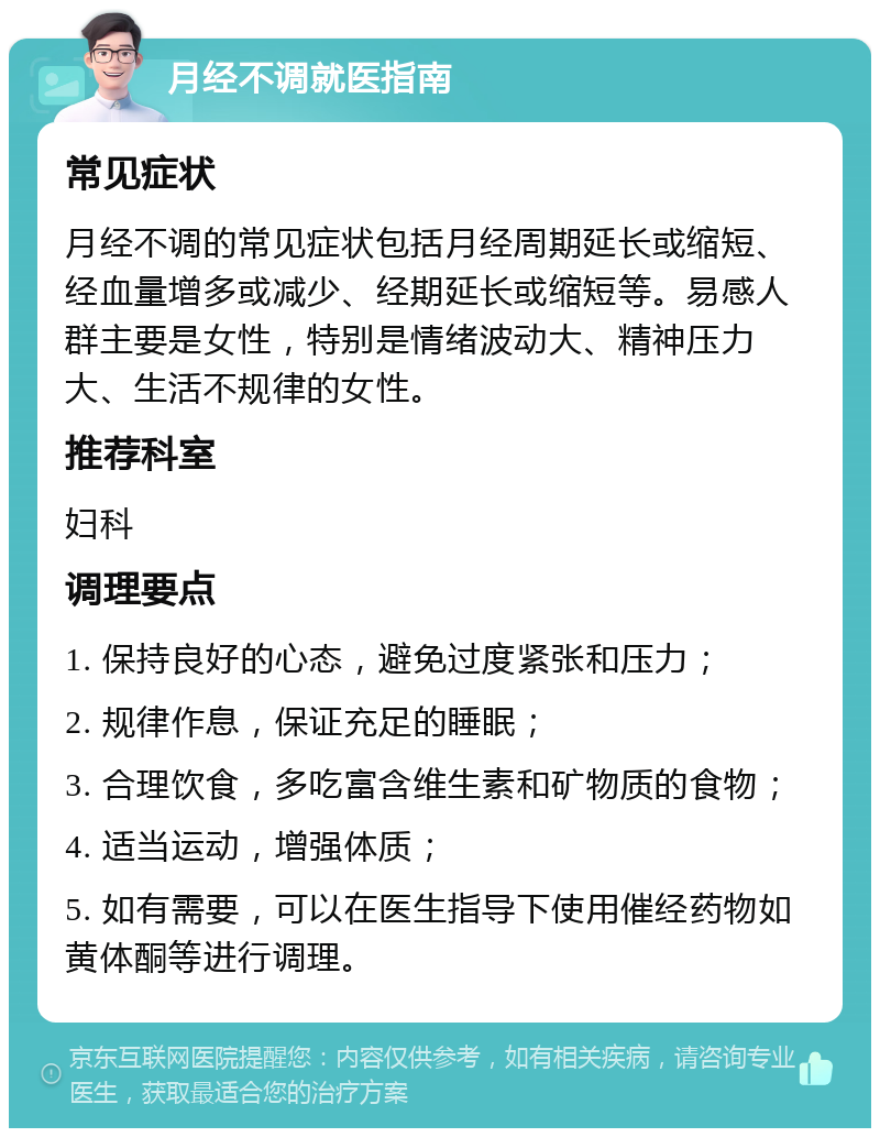 月经不调就医指南 常见症状 月经不调的常见症状包括月经周期延长或缩短、经血量增多或减少、经期延长或缩短等。易感人群主要是女性，特别是情绪波动大、精神压力大、生活不规律的女性。 推荐科室 妇科 调理要点 1. 保持良好的心态，避免过度紧张和压力； 2. 规律作息，保证充足的睡眠； 3. 合理饮食，多吃富含维生素和矿物质的食物； 4. 适当运动，增强体质； 5. 如有需要，可以在医生指导下使用催经药物如黄体酮等进行调理。