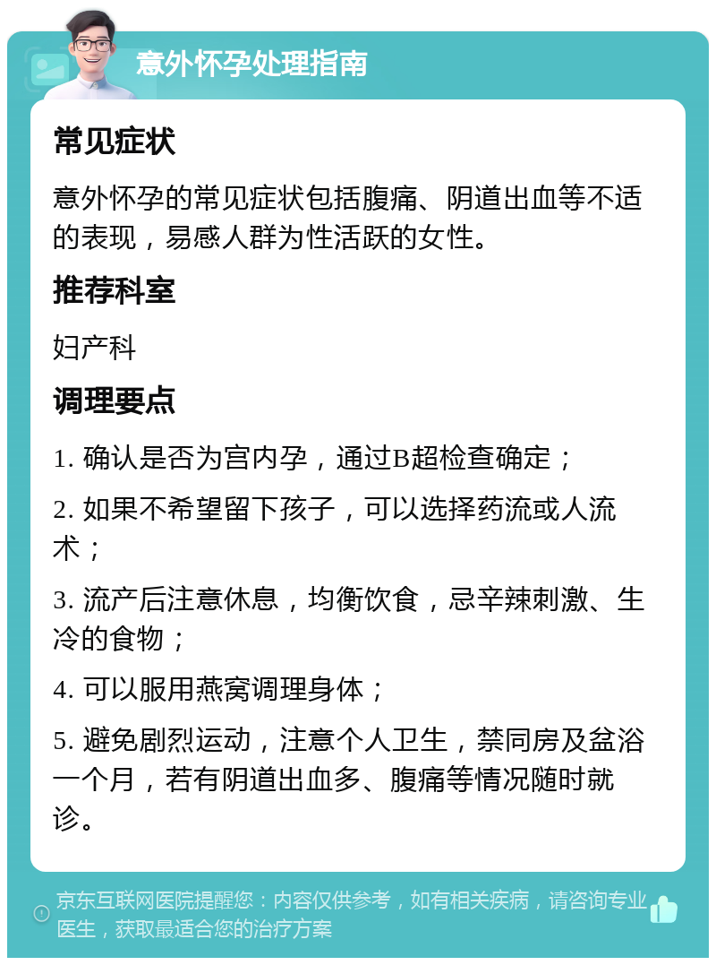 意外怀孕处理指南 常见症状 意外怀孕的常见症状包括腹痛、阴道出血等不适的表现，易感人群为性活跃的女性。 推荐科室 妇产科 调理要点 1. 确认是否为宫内孕，通过B超检查确定； 2. 如果不希望留下孩子，可以选择药流或人流术； 3. 流产后注意休息，均衡饮食，忌辛辣刺激、生冷的食物； 4. 可以服用燕窝调理身体； 5. 避免剧烈运动，注意个人卫生，禁同房及盆浴一个月，若有阴道出血多、腹痛等情况随时就诊。